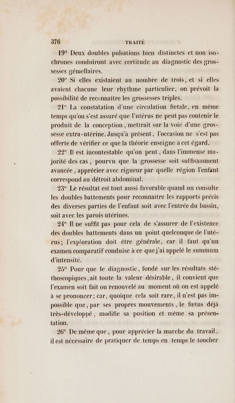 19° Deux doubles pulsations bien distinctes et non iso- chrones conduiront avec certitude au diagnostic des gros- sesses gémellaires. 20° Si elles existaient au nombre de trois, et si elles avaient chacune leur rhythme particulier, on prévoit la possibilité de reconnaître les grossesses triples. 91° La constatation d’une circulation fœtale, en même temps qu'on s’est assuré que l’utérus ne peut pas contenir le produit de la conception , mettrait sur la voie d’une gros- sesse extra-utérine. Jusqu'à présent, l’occasion ne s’est pas offerte de vérifier ce que la théorie enseigne à cet égard. 22° Il est incontestable qu'on peut , dans l'immense ma- jorité des cas, pourvu que la grossesse soit suffisamment avancée , apprécier avec rigueur par quelle région l'enfant correspond au détroit abdominal. 23° Le résultat est tout aussi favorable quand on consulte les doubles battements pour reconnaitre les rapports précis des diverses parties de l’enfant soit avec l'entrée du bassin, soit avec les parois utérines. 24 Il ne suffit pas pour cela de s'assurer de l'existence des doubles battements dans un point quelconque de l’uté- rus; l'exploration doit être générale, car il faut qu'un examen comparatif conduise à ce que j'ai appelé le summum d'intensité. 25° Pour que le diagnostic, fondé sur les résultats sté- thoscopiques ,ait toute la valeur désirable , il convient que l'examen soit fait ou renouvelé au moment où on est appelé à se prononcer; car, quoique cela soit rare, il n'est pas im- possible que, par ses propres mouvements , le fœtus déjà très-développé, modifie sa position et même sa présen- tation. 26° De mêmeque, pour apprécier la marche du travail, ilest nécessaire de pratiquer de temps en temps le toucher