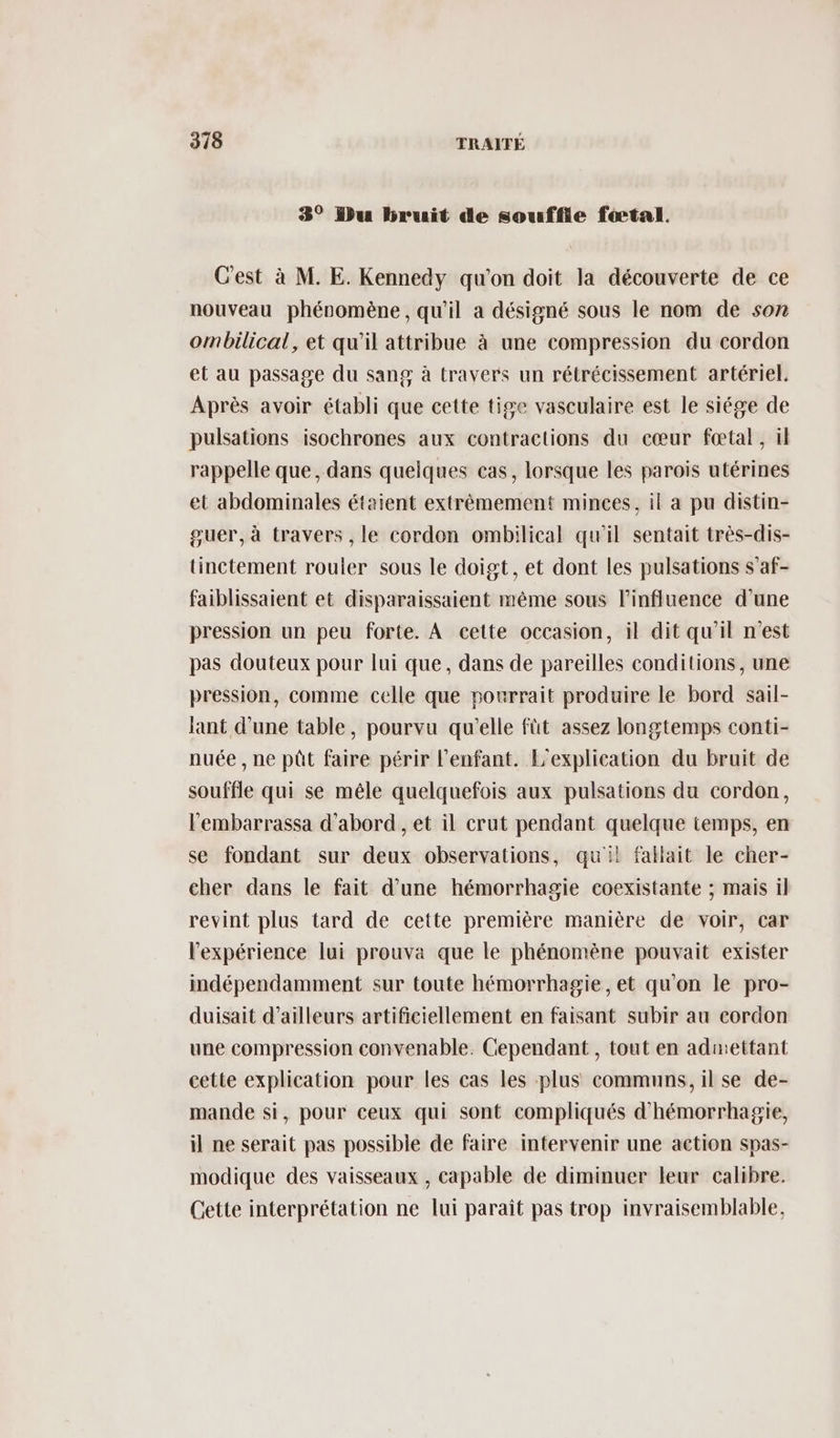 3° bu bruit de souffle fœtal. C'est à M. E. Kennedy qu'on doit la découverte de ce nouveau phénomène , qu'il a désigné sous le nom de son ombilical, et qu'il attribue à une compression du cordon et au passage du sang à travers un rétrécissement artériel. Après avoir établi que cette tige vasculaire est le siége de pulsations isochrones aux contractions du cœur fœtal, il rappelle que, dans quelques cas, lorsque les parois utérines et abdominales étaient extrêmement minces, il a pu distin- guer, à travers , le cordon ombilical qu'il sentait très-dis- tinctement rouler sous le doigt, et dont les pulsations s'af- faiblissaient et disparaissaient même sous l'influence d’une pression un peu forte. A cette occasion, il dit qu'il n'est pas douteux pour lui que, dans de pareilles conditions, une pression, comme celle que pourrait produire le bord sail- lant d'une table, pourvu qu'elle füt assez longtemps conti- nuée , ne püût faire périr l'enfant. L'explication du bruit de souffle qui se mêle quelquefois aux pulsations du cordon, l'embarrassa d'abord , et il crut pendant quelque temps, en se fondant sur deux observations, quil fallait le cher- cher dans le fait d’une hémorrhagie coexistante ; mais il revint plus tard de cette première manière de voir, car l'expérience lui prouva que le phénomène pouvait exister indépendamment sur toute hémorrhagie, et qu'on le pro- duisait d’ailleurs artificiellement en faisant subir au cordon une compression convenable. Cependant , tout en admettant cette explication pour les cas les plus communs, il se de- mande si, pour ceux qui sont compliqués d’hémorrhagie, il ne serait pas possible de faire intervenir une action spas- modique des vaisseaux , capable de diminuer leur calibre. Cette interprétation ne lui paraît pas trop invraisemblable,