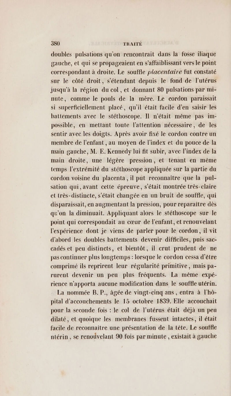 doubles pulsations qu'on rencontrait dans la fosse iliaque gauche, et qui se propageaient en s’affaiblissant vers le point correspondant à droite. Le souffle placentaire fut constaté sur le côté droit, s'étendant depuis le fond de l'utérus jusqu’à la région du col, et donnant 80 pulsations par mi- nute, comme le pouls de la mère. Le cordon paraissait si superficiellement placé, qu'il était facile d’en saisir les battements avec le stéthoscope. Il n'était même pas im- possible, en mettant toute l'attention nécessaire, de les sentir avec les doigts. Après avoir fixé le cordon contre un membre de l'enfant , au moyen de l'index et du pouce de la main gauche, M. E. Kennedy lui fit subir, avec l'index de la main droite, une légère pression, et tenant en même temps l'extrémité du stéthoscope appliquée sur la partie du cordon voisine du placenta , il put reconnaître que la pul- sation qui,avant cette épreuve, s'était montrée très-claire et très-distincte, s'était changée en un bruit de souffle, qui disparaissait, en augmentant la pression, pour reparaître dès qu'on la diminuait. Appliquant alors le stéthoscope sur le point qui correspondait au cœur de l'enfant, et renouvelant l'expérience dont je viens de parler pour le cordon, il vit d'abord les doubles battements devenir difficiles, puis sac- cadés et peu distincts, et bientôt, il crut prudent de ne pas continuer plus longtemps : lorsque le cordon cessa d’être comprimé ils reprirent leur régularité primitive , mais pa- rurent devenir un peu plus fréquents. La même expé- rience n’apporta aucune modification dans le souffle utérin. La nommée B. P., âgée de vingt-cinq ans , entra à l'hô- pital d’accouchements le 15 octobre 1839. Elle accouchait pour la seconde fois : le col de l’utérus était déjà un peu dilaté, et quoique les membranes fussent intactes, il était facile de reconnaitre une présentation de la tête. Le souffle ntérin , se renoûvelant 90 fois par minute , existait à gauche