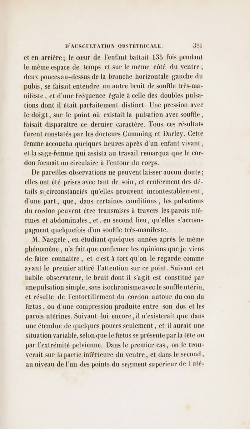 et en arrière; le cœur de l'enfant battait 155 fois pendant le même espace de temps et sur le même côté du ventre; deux pouces au-dessus de la branche horizontale gauche du pubis, se faisait entendre un autre bruit de souffle très-ma- nifeste , et d’une fréquence égale à celle des doubles pulsa- tions dont il était parfaitement distinct. Une pression avec le doigt, sur le point où existait la pulsation avec souffle, faisait disparaître ce dernier caractère. Tous ces résultats furent constatés par les docteurs Cumming et Darley. Cette femme accoucha quelques heures après d’un enfant vivant, et la sage-femme qui assista au travail remarqua que le cor- don formait un circulaire à l’entour du corps. De pareilles observations ne peuvent laisser aucun doute; elles ont été prises avec tant de soin, et renferment des dé- tails si circonstanciés qu’elles prouvent incontestablement, d'une part, que, dans certaines conditions , les pulsations du cordon peuvent être transmises à travers les parois uté- rines et abdominales , et. en second lieu, qu'elles s’accom- pagnent quelquefois d’un souffle très-manifeste. M. Naegele , en étudiant quelques années après le même phénomène , n’a fait que confirmer les opinions que je viens de faire connaître, et c’est à tort qu'on le regarde comme ayant le premier attiré l'attention sur ce point. Suivant cet habile observateur, le bruit dont il s'agit est constitué par une pulsation simple, sans isochronisme avec le souffle utérin, et résulte de l’entortitlement du cordon autour du cou du fœtus , ou d’une compression produite entre son dos et les parois utérines. Suivant lui encore, il n’existerait que dans une étendue de quelques pouces seulement, et il aurait une situation variable, selon que le fœtus se présente par la tête ou par l'extrémité pelvienne. Dans le premier cas, on le trou- verait sur la partie inférieure du ventre, et dans le second, au niveau de l’un des points du segment supérieur de luté-