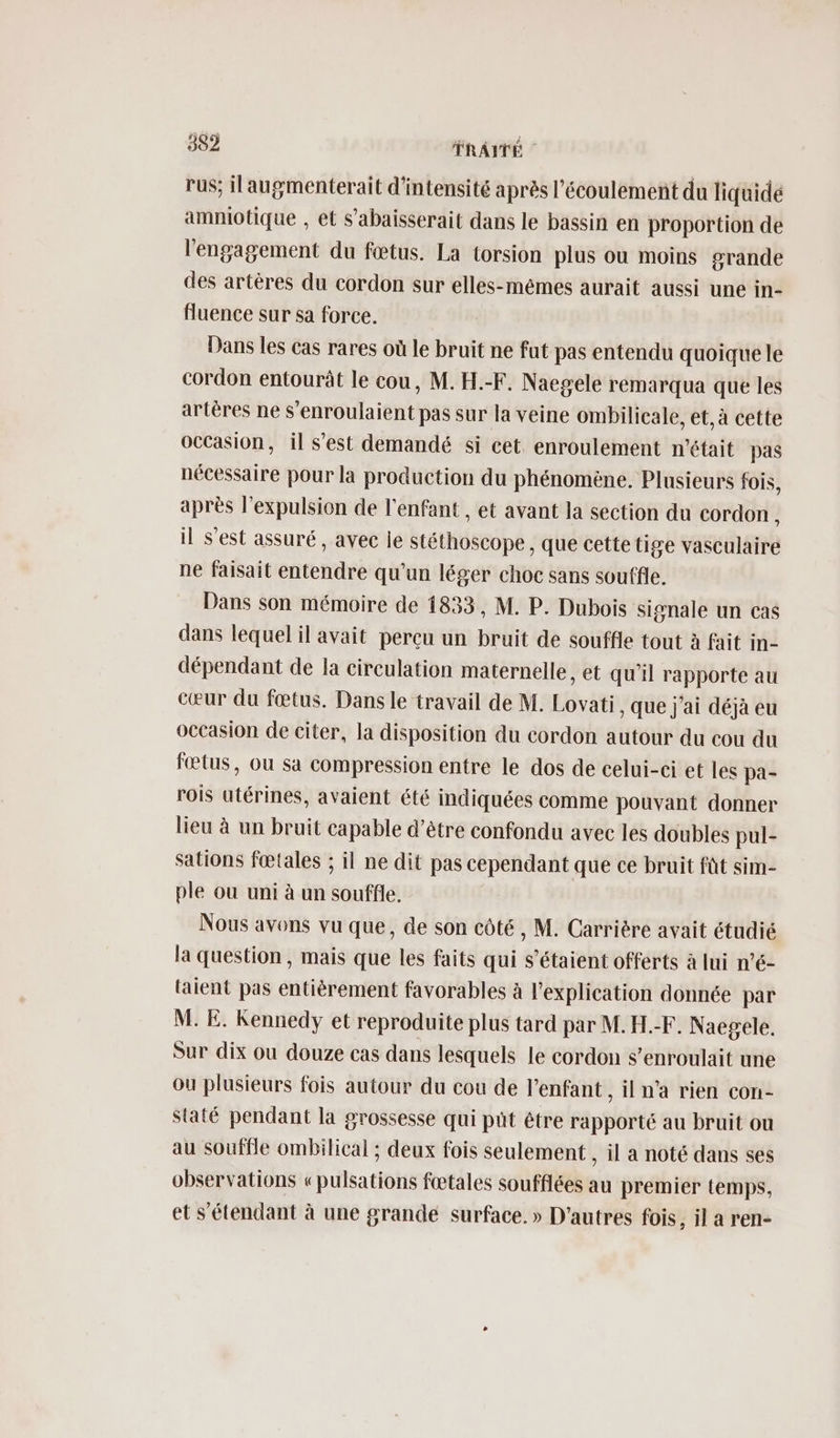rus; ilaugmenterait d'intensité après l'écoulement du liquide amniotique , et s’abaisserait dans le bassin en proportion de l'engagement du fœtus. La torsion plus ou moins #rande des artères du cordon sur elles-mêmes aurait aussi une in- fluence sur sa force. Dans les cas rares où le bruit ne fut pas entendu quoique le cordon entourût le cou, M. H.-F. Naegele remarqua que les artères ne s'enroulaient pas sur la veine ombilicale, et, à cette occasion, il s’est demandé si cet. enroulement n'était pas nécessaire pour la production du phénomène. Plusieurs fois, après l'expulsion de l'enfant , et avant la section du cordon ; il s'est assuré , avec le stéthoscope, que cette tige vasculaire ne faisait entendre qu'un léger choc sans souffle. Dans son mémoire de 1833, M. P. Dubois signale un cas dans lequel il avait perçu un bruit de souffle tout à fait in- dépendant de la circulation maternelle, et qu’il rapporte au cœur du fœtus. Dans le travail de M. Lovati , Que j'ai déjà eu occasion de citer, la disposition du cordon autour du cou du fœtus, ou sa compression entre le dos de celui-ci et les pa- rois utérines, avaient été indiquées comme pouvant donner lieu à un bruit capable d’être confondu avec les doubles pul- sations fœtales ; il ne dit pas cependant que ce bruit fût sim- ple ou uni à un souffle. Nous avons vu que, de son côté , M. Carrière avait étudié la question , mais que les faits qui s'étaient offerts à lui n’é- laient pas entièrement favorables à l'explication donnée par M. E. Kennedy et reproduite plus tard par M.H.-F. Naegele. Sur dix ou douze cas dans lesquels le cordon $’enroulait une ou plusieurs fois autour du cou de l'enfant , il n’a rien con- Staté pendant la grossesse qui put être rapporté au bruit ou au souffle ombilical ; deux fois seulement , il a noté dans ses observations «pulsations fœtales soufflées au premier temps, et s'étendant à une grande surface. » D'autres fois, il a ren-