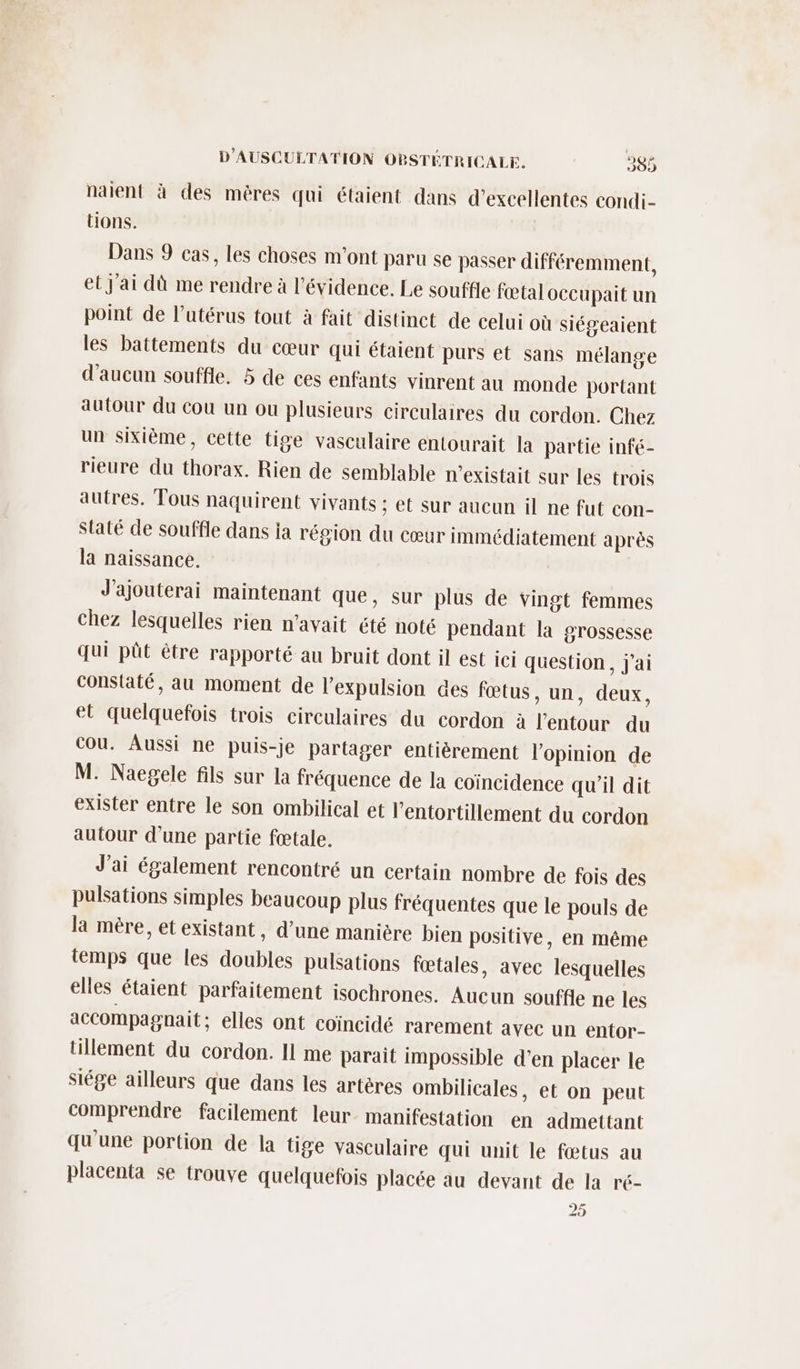 naient à des mères qui étaient dans d'excellentes condi- tions. Dans 9 cas, les choses m'ont paru se passer différemment, et j'ai dù me rendre à l'évidence. Le souffle fœtal occupait un point de l’utérus tout à fait distinct de celui où siégeaient les battements du cœur qui étaient purs et sans mélange d'aucun souffle. 5 de ces enfants vinrent au monde portant autour du cou un ou plusieurs circulaires du cordon. Chez un sixième, cette tige vasculaire entourait la partie infé- rieure du thorax. Rien de semblable n'existait sur les trois autres. Tous naquirent vivants ; et sur aucun il ne fut con- Staté de souffle dans ia région du cœur immédiatement après la naissance. J'ajouterai maintenant que, sur plus de vingt femmes chez lesquelles rien n'avait été noté pendant la grossesse qui pût être rapporté au bruit dont il est ici question, j'ai constaté, au moment de l'expulsion des fœtus, un, deux, et quelquefois trois circulaires du cordon à l'entour du Cou. Aussi ne puis-je partager entièrement l'opinion de M. Naegele fils sur la fréquence de la coïncidence qu'il dit exister entre le son ombilical et l’entortillement du cordon autour d’une partie fœtale. J'ai également rencontré un certain nombre de fois des pulsations simples beaucoup plus fréquentes que le pouls de la mère, et existant, d’une manière bien positive, en même temps que les doubles pulsations fœtales, avec lesquelles elles étaient parfaitement isochrones. Aucun souffle ne les accompagnait ; elles ont coïncidé rarement avec un entor- tillement du cordon. 11 me parait impossible d'en placer le siége ailleurs que dans les artéres ombilicales, et on peut comprendre facilement leur manifestation en admettant qu'une portion de la tige vasculaire qui unit le fœtus au placenta se trouve quelquefois placée au devant de la ré- 25