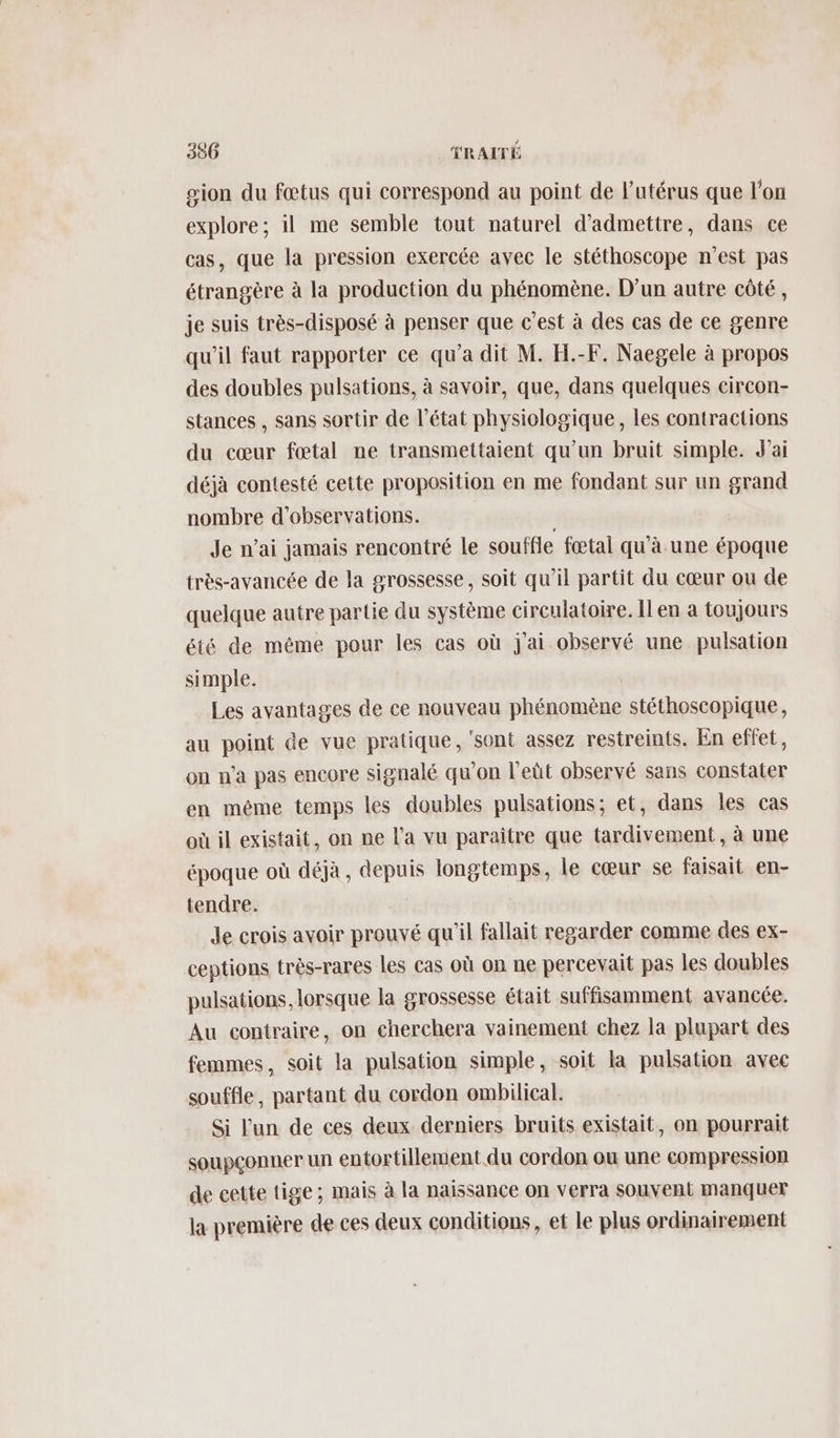 gion du fœtus qui correspond au point de l'utérus que l’on explore; il me semble tout naturel d'admettre, dans ce cas, que la pression exercée avec le stéthoscope n’est pas étrangère à la production du phénomène. D'un autre côté, je suis très-disposé à penser que c’est à des cas de ce genre qu'il faut rapporter ce qu'a dit M. H.-F. Naegele à propos des doubles pulsations, à savoir, que, dans quelques eircon- stances , sans sortir de l’état physiologique, les contractions du cœur fœtal ne transmettaient qu'un bruit simple. J'ai déjà contesté cette proposition en me fondant sur un grand nombre d'observations. Je n'ai jamais rencontré le souffle fœtal qu'à. une époque très-avancée de la grossesse, soit qu’il partit du cœur ou de quelque autre partie du système circulatoire. Îlen a toujours été de même pour les cas où j'ai observé une pulsation simple. Les avantages de ce nouveau phénomène stéthoscopique, au point de vue pratique, sont assez restreints. En effet, on n'a pas encore signalé qu'on l'eùt observé sans constater en même temps les doubles pulsations; et, dans les cas où il existait, on ne l’a vu paraitre que tardivement , à une époque où déjà, depuis longtemps, le cœur se faisait en- tendre. de crois avoir prouvé qu'il fallait regarder comme des ex- ceptions très-rares les cas où on ne percevait pas les doubles pulsations, lorsque la grossesse était suffisamment avancée. Au contraire, on cherchera vainement chez la plupart des femmes, soit la pulsation simple, soit la pulsation avec souffle, partant du cordon ombilical. Si l'un de ces deux derniers bruits existait, on pourrait soupçonner un entortillement du cordon ou une compression de cette tige ; mais à la naissance on verra souvent manquer la première de ces deux conditions, et le plus ordinairement