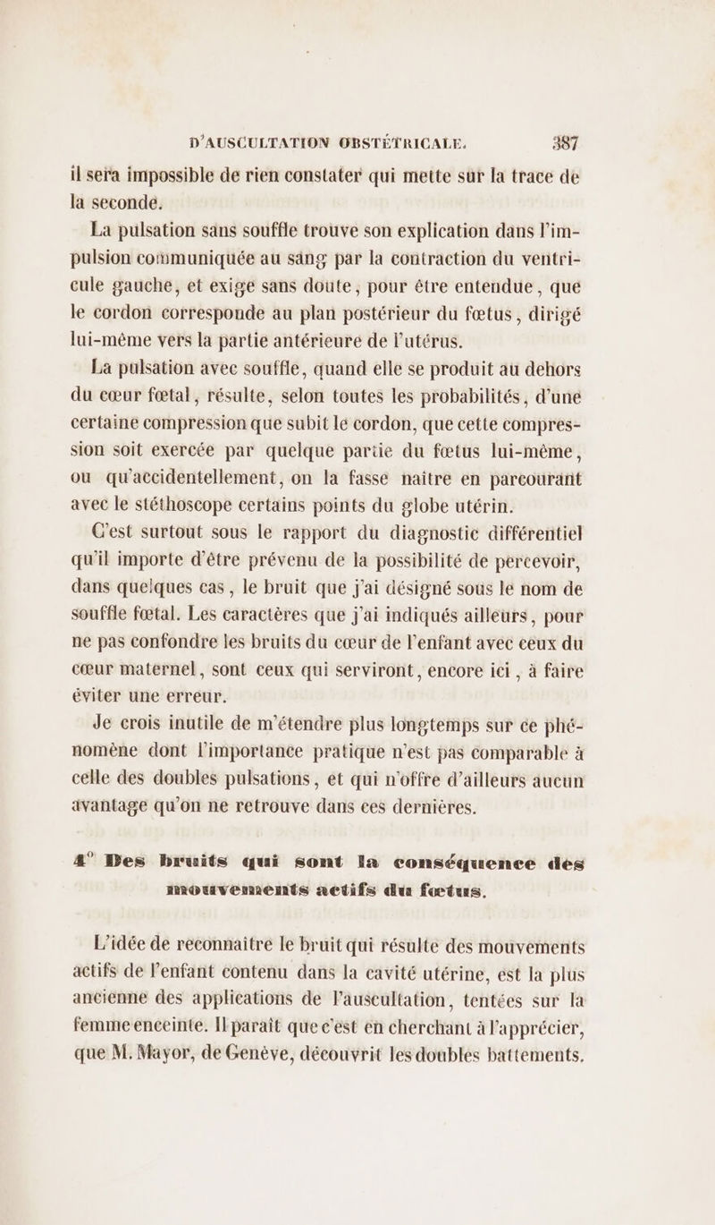 il sera impossible de rien constater qui mette sur la trace de la seconde. La pulsation sans souffle trouve son explication dans l’im- pulsion communiquée au säng par la contraction du ventri- cule gauche, et exigé sans doute, pour être entendue, que le cordon corresponde au plan postérieur du fœtus, dirigé lui-même vers la partie antérieure de l'utérus. La palsation avec souffle, quand elle se produit au dehors du cœur fœtal, résulte, selon toutes les probabilités, d’une certaine compression que subit lé cordon, que cette compres- sion soit exercée par quelque partie du fœtus lui-même, ou qu'accidentellement, on la fasse naître en parcourant avec le stéthoscope certains points du globe utérin. C'est surtout sous le rapport du diagnostic différentiel qu'il importe d’être prévenu de Ia possibilité de percevoir, dans quelques cas , le bruit que j'ai désigné sous le nom de souffle fœtal. Les caractères que j'ai indiqués ailleurs, pour ne pas confondre les bruits du cœur de l'enfant avec ceux du cœur maternel, sont ceux qui serviront, encore ici , à faire éviter une erreur. Je crois inutile de m'étendre plus longtemps sur ce phé- nomène dont l'importance pratique n’est pas comparable à celle des doubles pulsations, et qui n'offre d’ailleurs aucun avantage qu'on ne retrouve dans ces dernières. 4° Des bruits qui sont Ia conséquence des mouvements nedifs du fœtus. L’idée de reconnaitre Le bruit qui résulte des mouvements actifs de l'enfant contenu dans la cavité utérine, est la plus ancienne des applications de l’auseultation, tentées sur la femme enceinte. Ilparaît que c'est en cherchant à l'apprécier, que M. Mayor, de Genève, découvrit les doubles battements,