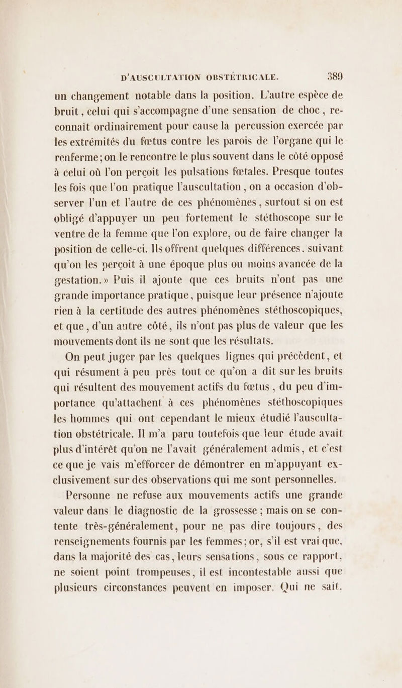 un changement notable dans la position. L'autre espèce de bruit , celui qui s'accompagne d’une sensation de choc, re- connait ordinairement pour cause la percussion exercée par les extrémités du fœtus contre les parois de l'organe qui le renferme ; on le rencontre le plus souvent dans le côté opposé à celui où l’on percoit les pulsations fœtales. Presque toutes les fois que l’on pratique l’auscultation , on a occasion d’eb- server l’un et l’autre de ces phénomènes , surtout si on est obligé d'appuyer un peu fortement le stéthoscope sur le ventre de la femme que l’on explore, ou de faire changer la position de celle-ci. Ils offrent quelques différences. suivant qu'on les perçoit à une époque plus ou moins avancée de la sestation.» Puis il ajoute que ces bruits n'ont pas une srande importance pratique, puisque leur présence n’ajoute rien à la certitude des autres phénomènes stéthoscopiques, et que , d’un autre côté, ils n’ont pas plus de valeur que les mouvements dont ils ne sont que les résultats. On peut juger par les quelques lignes qui précèdent, et qui résument à peu près tout ce qu’on à dit sur les bruits qui résultent des mouvement actifs du fœtus , du peu d'im- portance qu’attachent à ces phénomènes stéthoscopiques les hommes qui ont cependant le mieux étudié lausculta- tion obstétricale. Il m'a paru toutefois que leur étude avait plus d'intérêt qu'on ne l'avait généralement admis, et c'est ce que je vais m'efforcer de démontrer en m'appuyant ex- clusivement sur des observations qui me sont personnelles. Personne ne refuse aux mouvements actifs une grande valeur dans le diagnostic de la grossesse ; mais on se con- tente très-généralement, pour ne pas dire toujours, des renseignements fournis par les femmes ; or, s’il est vrai que, dans la majorité des cas, leurs sensations, sous ce rapport, ne soient point trompeuses, il est incontestable aussi que plusieurs circonstances peuvent en imposer. Qui ne sait.