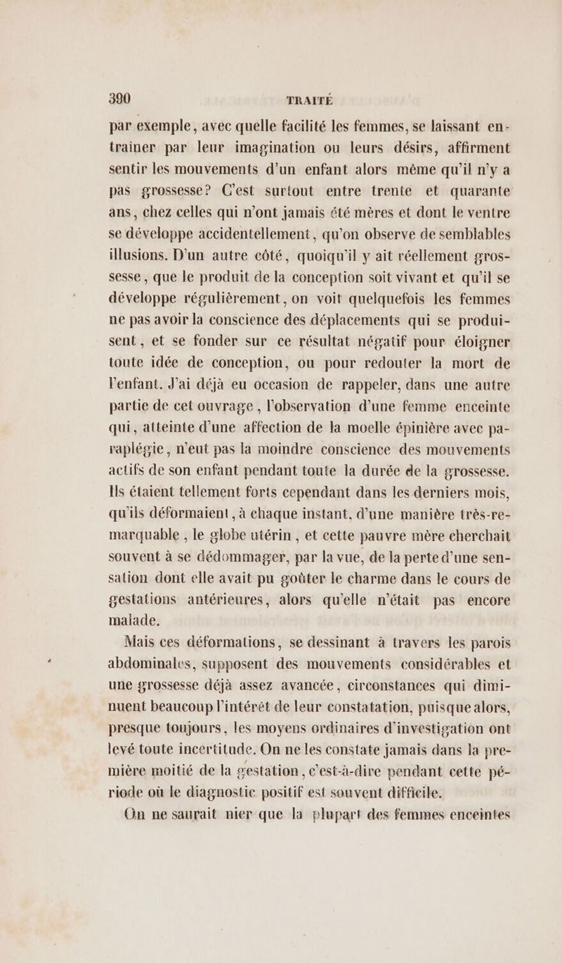 par exemple, avec quelle facilité les femmes, se laissant en- trainer par leur imagination ou leurs désirs, affirment sentir les mouvements d’un enfant alors même qu'il n'y a pas grossesse? C'est surtout entre trente et quarante ans, chez celles qui n’ont jamais été mères et dont le ventre se développe accidentellement, qu’on observe de semblables illusions. D'un autre côté, quoiqu'il y ait réellement gros- sesse , que le produit de la conception soit vivant et qu’il se développe régulièrement, on voit quelquefois les femmes ne pas avoir la conscience des déplacements qui se produi- sent, et se fonder sur ce résultat négatif pour éloigner toute idée de conception, ou pour redouter la mort de l'enfant. J'ai déjà eu occasion de rappeler, dans une autre partie de cet ouvrage , l'observation d’une femme enceinte qui, atteinte d’une affection de la moelle épinière avec pa- raplégie, n'eut pas la moindre conscience des mouvements actifs de son enfant pendant toute la durée de la grossesse. Ils étaient tellement forts cependant dans les derniers mois, qu'ils déformaient , à chaque instant, d’une manière très-re- marquable , le globe utérin , et cette pauvre mère cherchait souvent à se dédommager, par la vue, de la perte d’une sen- sation dont elle avait pu goûter le charme dans le cours de gestations antérieures, alors qu'elle m'était pas encore malade. Mais ces déformations, se dessinant à travers les parois abdominales, supposent des mouvements considérables et une grossesse déjà assez avancée, circonstances qui dimi- nuent beaucoup l'intérêt de leur constatation, puisque alors, presque toujours, les moyens ordinaires d'investigation ont levé toute incertitude. On ne les constate jamais dans la pre- mière moitié de la gestation, c'est-à-dire pendant cette pé- riode où le diagnostic positif est souvent difficile. On ne saurait nier que la plupart des femmes enceintes