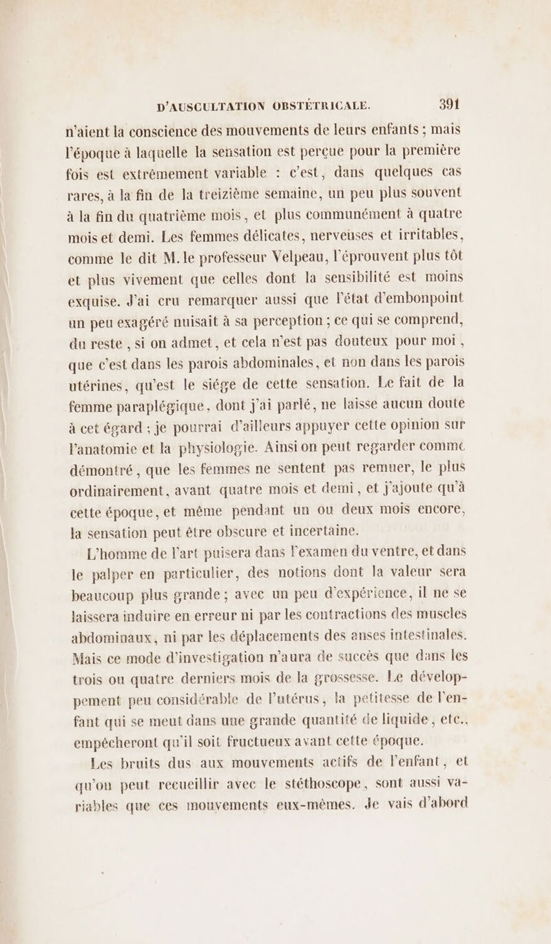 n'aient la conscience des mouvements de leurs enfants ; mais l’époque à laquelle la sensation est perçue pour la première fois est extrémement variable : c’est, dans quelques cas rares, à la fin de la treizième semaine, un peu plus souvent à la fin du quatrième mois, et plus communément à quatre mois et demi. Les femmes délicates, nerveuses et irritables, comme le dit M. le professeur Velpeau, l'éprouvent plus tôt et plus vivement que celles dont la sensibilité est moins exquise. J'ai cru remarquer aussi que l’état d'embonpoint un peu exagéré nuisait à sa perception ; ce qui se comprend, du reste , si on admet, et cela n’est pas douteux pour mot, que c’est dans les parois abdominales, et non dans les parois utérines, qu'est le siége de cette sensation. Le fait de a femme paraplégique, dont j'ai parlé, ne laisse aucun doute à cet égard ; je pourrai d’ailleurs appuyer cette opinion sur l'anatomie et la physiologie. Ainsi on peut regarder comme démontré , que les femmes ne sentent pas remuer, le plus ordinairement, avant quatre mois et demi, et j'ajoute qu'à cette époque, et même pendant un ou deux mois encore, la sensation peut être obscure et incertaine. L'homme de l’art puisera dans l'examen du ventre, et dans le palper en particulier, des notions dont la valeur sera beaucoup plus grande ; avec un peu d'expérience, il ne se laissera induire en erreur ni par les contractions des muscles abdominaux, ni par les déplacements des anses intestinales. Mais ce mode d'investigation n'aura de succès que dans les trois ou quatre derniers mois de la grossesse. Le dévelop- pement peu considérable de Putérus, la petitesse de l'en- fant qui se meut dans une grande quantité de liquide, etc. empécheront qu'il soit fructueux avant cette époque. Les bruits dus aux mouvements actifs de l'enfant, et qu'on peut recueillir avec le stéthoscope, sont aussi va- riables que ces mouvements eux-mêmes. Je vais d'abord