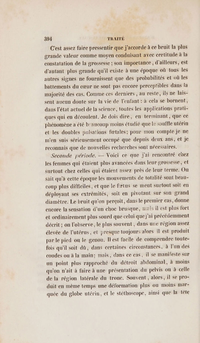 C’est assez faire pressentir que j'accorde à ce bruit la plus grande valeur comme moyen conduisant avec certitude à la constatation de la grossesse : son importance , d'ailleurs, est d'autant plus grande qu'il existe à une époque où tous les autres signes ne fournissent que des probabilités et où les battements du cœur ne sont pas encore perceptibles dans la majorité des cas. Comme ces derniers , au reste, ils ne laïs- sent aucun doute sur la vie de l'enfant : à cela se bornent, dans l’état actuel de la science, toutes les applications prati- ques qui en découlent. Je dois dire, en terminant, que ce phénomène a été b'aucoup moins étudié que le souffle utérin et les doubles pulsations fœtales; pour mon compte je ne m'en suis sérieusement occupé que depuis deux ans, et je reconnais que de nouvelles recherches sont nécessaires. Seconde période. — Voici ce que j'ai rencontré chez les femmes qui étaient plus avancées dans leur grossesse, et surtout chez celles qui étaient assez près de leur terme. On sait qu’à cette époque les mouvements de totalité sont beau- coup plus difficiles, et que le fttus se meut surtout soit en déployant ses extrémités, soit en pivotant sur son grand diamètre. Le bruit qu'en perçoit, dans le premier cas, donne encore la sensation d’un choc brusque, nai il est plus fort et ordinairement plus sourd que celui que j'ai précédemment décrit ; on l'observe, le plus souvent , dans une région assez élevée de l'utérus, et presque toujours alors il est produit par le pied ou le genou. Ilest facile de comprendre toute- fois qu’il soit dû, dans certaines circonstances, à lun des coudes ou à la main: mais, dans ce cas, il se manifeste sur un point plus rapproché du détroit abdominal, à moins qu'on n’ait à faire à une présentation du pelvis ou à celle de la région latérale du tronc. Souvent , alors, il se pro- duit en même temps une déformation plus ou moins mar- quée du globe utérin, et le stéthoscope, ainsi que la tête