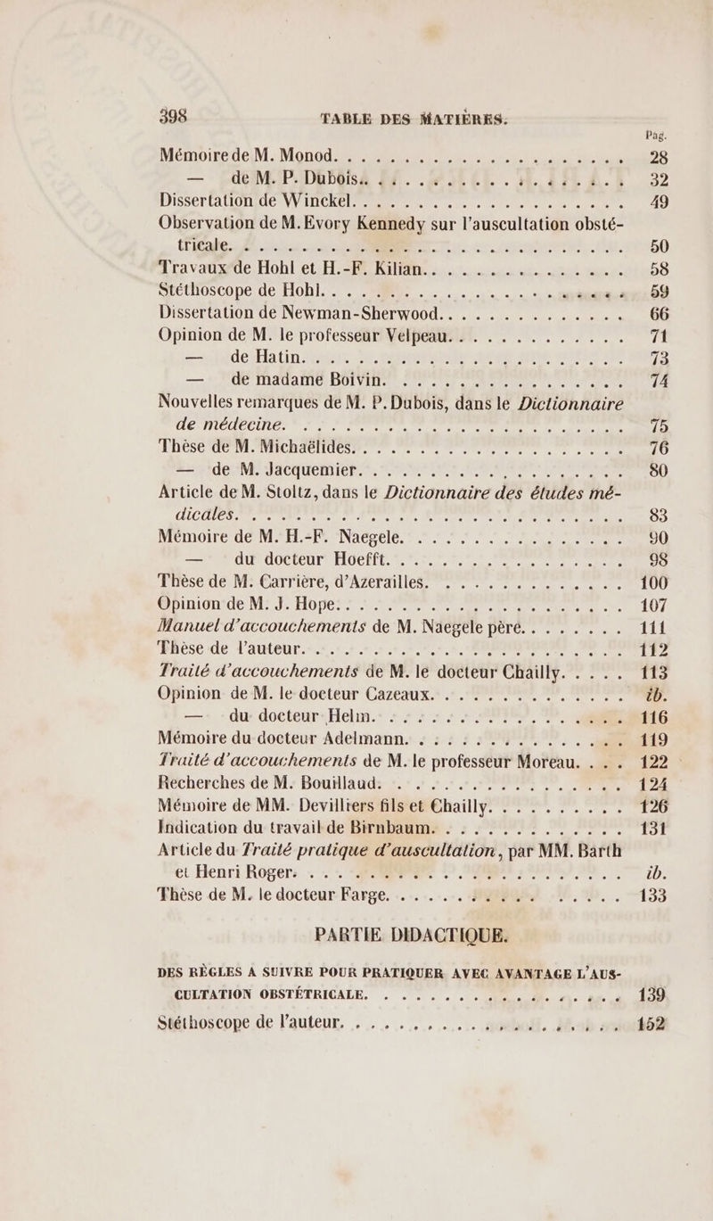 Pag. Mémoire tieiM Mon UR dS 28 — de M. P. Düubôisa 44... .. CMS 52 DISSET AUOT NV CR EE PP EN mecs me 49 Observation de M.Evory Kennedy sur l’auscultation obsté- Coeur TT, 5 conne. (lee, 50 Atravadwoe Hobl et: HR A1... ut. nutand 58 SECUHOSCOpeide HORS. sx: 09 Dissertation de Newman-Sherwood.. . ........... 66 Opinion de M. le professeur Velpeau. . . . . . . ... ... 71 &lt;del bin fees fe nel ae Dre see nt 73 — 2 PET AUANTO, BUIVARTL SPORE PR NE FER 74 Nouvelles remarques de M. P. Dubois, dans le Dictionnaire GT LA LT DA osé parrains ur ar purs 75 FÉES TOOL NTECR A CNURS 76 AMI NE ACTUeMICRT., SONIA SERRE LENS 90 Article de M. Stoltz, dans le Dictionnaire des études mé- LICE PET RE ee OR S ELLE 83 MEMOITC UMA ENAéSRIS ere EN PACS 90 = OUR OOCIEUL AOC D ENT RS RE 98 Phèse de M:Carrière, d'AZePl es PE OO 100 @Binignioe MAJUHOE SNL ER PP NT 107 Manuel d’accouchements de M. Naegele pèré. . . . . . .. 1if ‘Hhèse de l'AUOUr. +. 9.1.8 0e, +, ERNONRE R 112 Traité d'accouchements de M. le docteur Chailly. . . .. 113 Ofinion: de M. le-doeteur Cazeaux. .r. MR EN, ARS cb. —+ : du: docteur“ Hekm.: : : : +: + + ONIEQ 9 116 Mémoire du docteur Adelmann. . ::::.......... 119 Traité d'accouchements de M. le professeur Moreau. . . . 122 Keécherches de M: Bouflaud: :: : .: PRE 0, 124 Mémoire de MM. Devilliers fils et Chailly. . . . . . . ... 126 Indication du travail de Birnbaum. .: :........... 151 Article du fraité pratique d’auscultation, par MM. Barth et Henri Rogers : ++ ORNE 7 ORNE ONE ON, à cb. Fhèse de M. le docteur:Farge, …. -. :..... JR? 60, 00, . 133 PARTIE DIDACTIQUE. DES RÈGLES A SUIVRE POUR PRATIQUER AVEC AVANTAGE L’AUS- ÉCLTATION OBSTÉTRICALE. , US À a 139 Stéthoscope de l’auteur. , . ,.,,,.,.,. alt, sb 01808