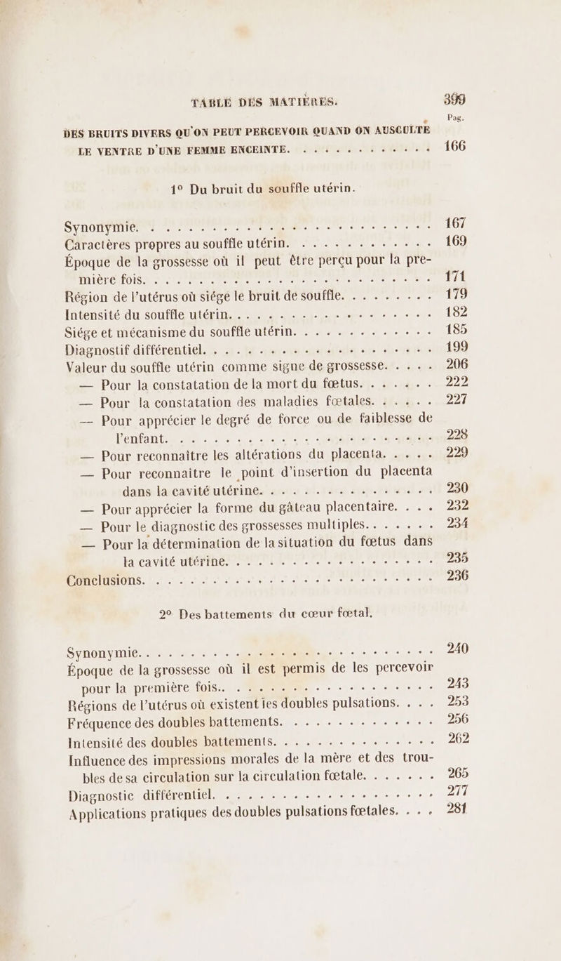 DES BRUITS DIVERS QOU'ON PEUT PERCEVOIR QUAND ON AUSCULTE LE VENTRE D'UNE FEMME ENCEINTE. . . « . . . . + + « * « 14° Du bruit du souffle utérin. SYDOHNI TE eee ee à nie eee à Caractères propres au souffle utérin. . . . . . . . . . . . . Époque de la grossesse où il peut être perçu pour la pre- MIGNON NP ee a mel es en e Région de l'utérus où siégé le bruit de souffle. . . . . . . .. Intensité du souffle té a AC Re 0. Siége et mécanisme du souffle utérin. . . . . . . . . . .« . . Diagnostif différentiel. . . . . . . . .. . . . . . .. .... Valeur du souffle utérin comme signe de grossesse. . . . . — Pour la constatation de la mort du fœtus. . . . . . . — Pour la constatation des maladies fœtales. : . . .. — Pour apprécier le degré de force ou de faiblesse de Venfant... .. 2 18 00 2 Nr I M __ Pour reconnaître les altérations du placenta. . . .. _— Pour reconnaitre le point d'insertion du placenta dans la cavité utérine. ...:.........: — Pour apprécier la forme du gâteau placentaire. . . . — Pour le diagnostic des grossesses multiples. . . . . . . —_ Pour la détermination de la situation du fœtus dans M'cavité OUTRE PEER AN MP ENS OS... tt + nt on SOPNMR ee SYnONYMIE LUN ST A . Époque de la grossesse où il est permis de Îles percevoir pour la premierentois VERS 0. Une Régions de l’utérus où existent les doubles pulsations. . . . Fréquence des doubles battements. . . ........... Intensité des doubles battements. . . . . . . . . . . . . +. Influence des impressions morales de la mère et des trou- bles de sa circulation sur la circulation fœtale. . . . . . . Diagnostic différentiel. . . . . . . . . . . . . . . . . .. ; Applications pratiques des doubles pulsations fœtales. . . .