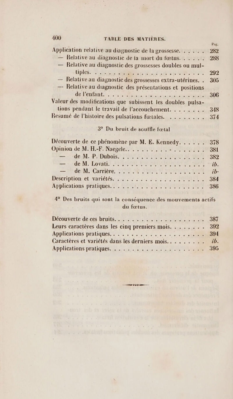 Pag, Application relative au diagnostic de la grossesse. . NETIIA 282 — Relative au diagnostic de la mort du fœtus. . . . .. 288 — Éelative au diagnostic des grossesses doubles ou mul- Dipless NES CE OT PUS 292 — Relative au diagnostic des grossesses extra-utérines. . 305 — Relative au diagnostic des présentations et positions de l’enfant Valeur des modifications que subissent les doubles pulsa- tions pendant le travail de l'accouchement. . . . .... 348 Resumé de l’histoire des pulsations fœtales. . ...... 1304 3° Du bruit de souffle fœtal Découverte de ce phénomène par M. E. Kennedy. . . ... 378 Opinion de M. H.-F. Naegele.. . . ..,,.. F1 IEIOR | NP 1. deaM.:PADUDOIS NTI PE PLNOMMSRART EE FAURE 282 = 52000 NE SO PAU PRENOM SP MERE ROME 7 ib. M AÉAMMUaTTIÈrE ER NS ERMRNER MP D: DESCriTIHIOnLELAVANIÉLES ES 0 A 7 RONORRREE 384 Applications pratiques. F4, PEUR OREGON NS 386 4° Des bruits qui sont la conséquence des mouvements actifs du fœtus. Découverte de ces bruits. . . . . . .. OA 387 Leurs caractères dans les cinq premiers mois. . . ..... 392 Applications Praliques een - 004 MN CORRE 394 Caractères et variétés dans les derniers mois.. . . . . . .. cb. Applications pratiques. . . . . .. PAPIDENOE Mu : 395