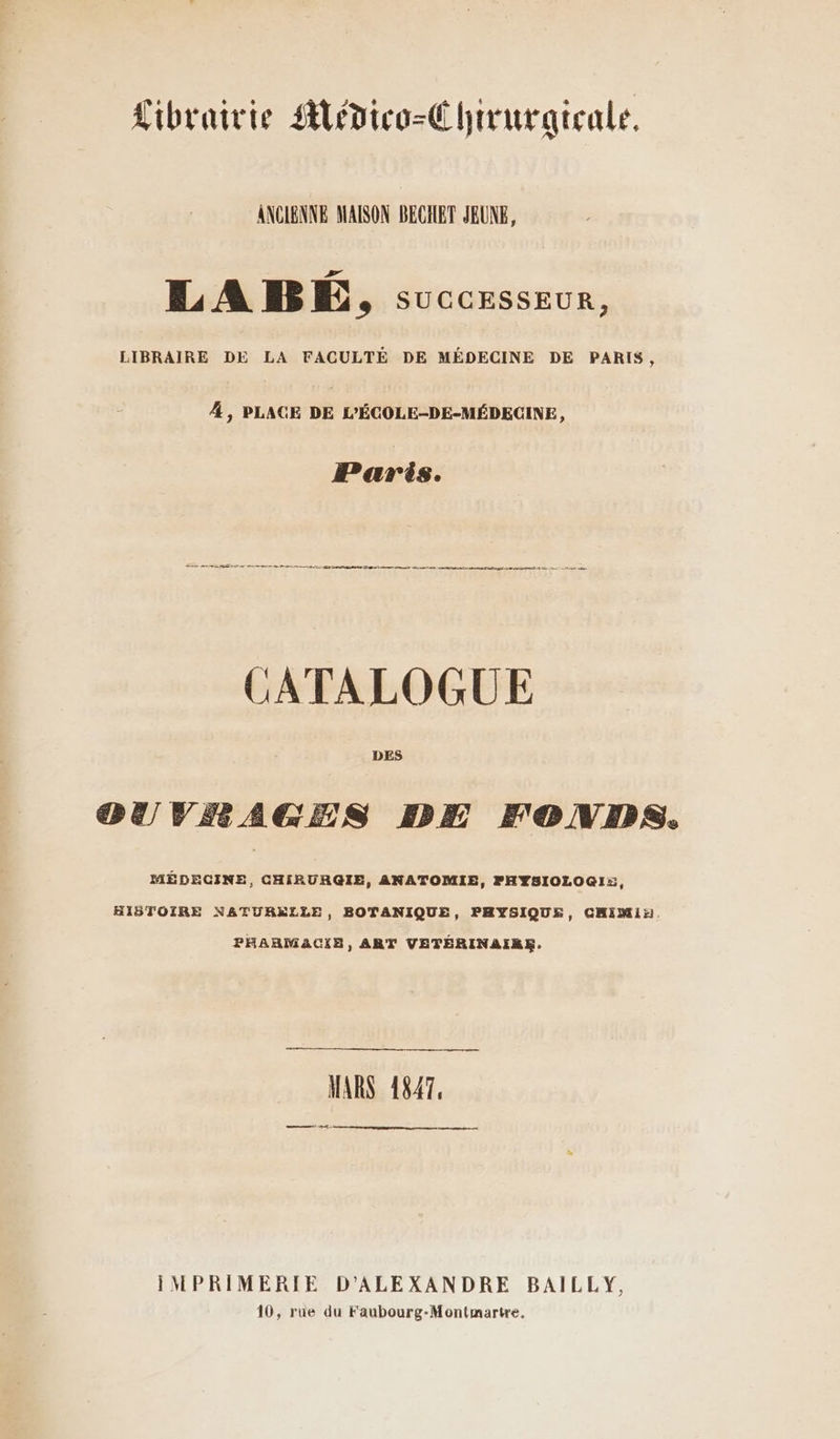 Librairie Alédico-É hiruraicale. ANCIENNE MAISON BECHET JEUNE, LAB, successeur, LIBRAIRE DE LA FACULTÉ DE MÉDECINE DE PARIS, 4, PLACE DE L’ÉCOLE-DE-MÉDECINE, Paris. RP QT TD M SE fm CATALOGUE DES OUVRAGES DE FONDS. MÉDECINE, CHIRURGIE, ANATOMIE, FHYSIOLOGI:, HISTOIRE NATURELLE, BOTANIQUE, PHYSIQUE, CHIMIin. PHARMACIE, ART VETÉRINAIRE. MARS 1847, EE IMPRIMERIE D’ALEXANDRE BAILLY, 10, rue du Faubourg-Montmartre.