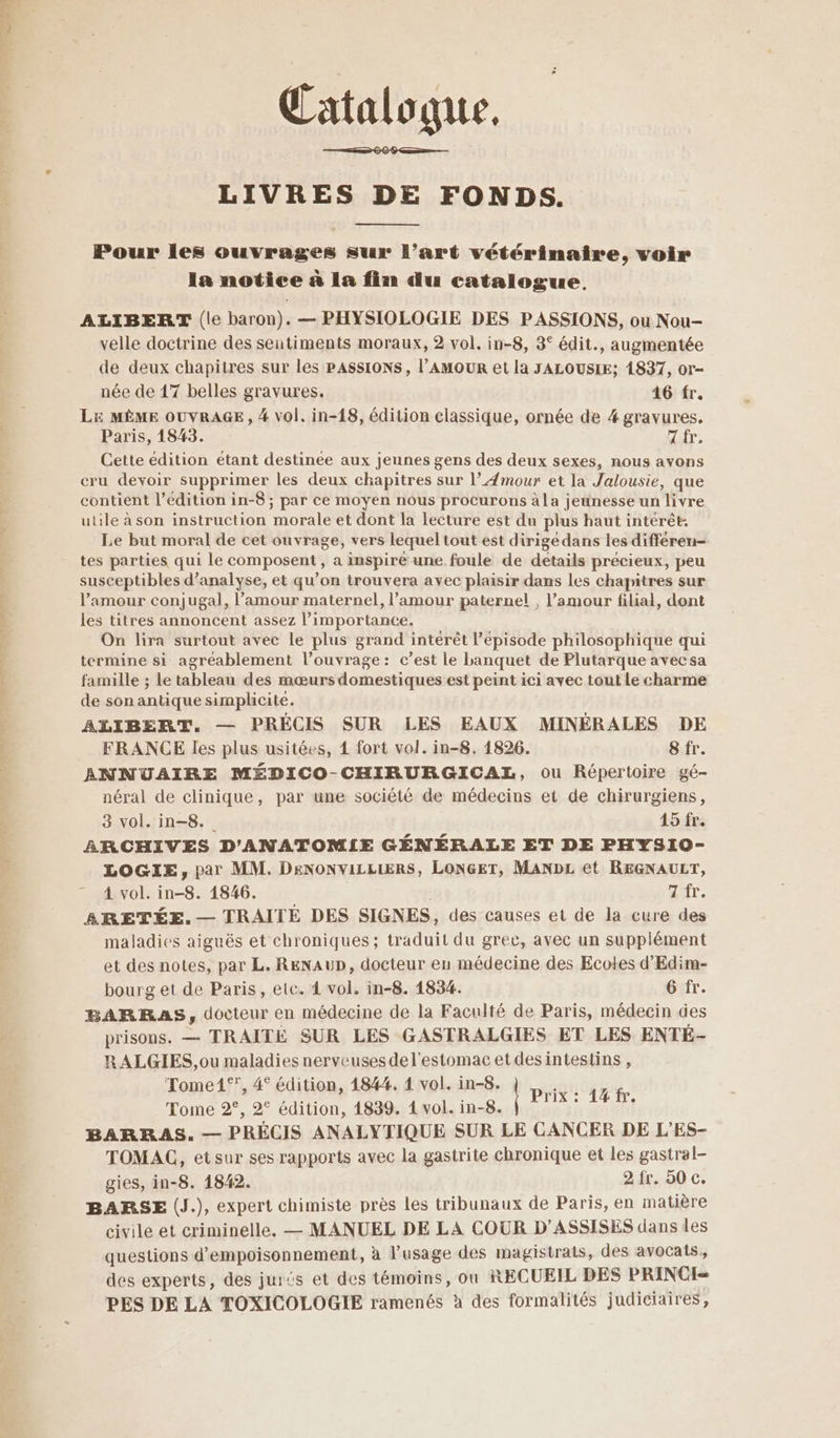 — _— mt — Catalogue. LIVRES DE FONDS. Pour les ouvrages sur l’art vétérinaire, voir la notice à La fin du catalogue, ALIBERT (le baron). — PHYSIOLOGIE DES PASSIONS, ou Nou- velle doctrine des sentiments moraux, 2 vol. in-8, 3° édit., augmentée de deux chapitres sur les PASSIONS, l’AMOUR et la JALOUSIE; 1837, or- née de 17 belles gravures. 16 fr. LE MÈME OUVRAGE, 4 vol. in-18, édition classique, ornée de # gravures. Paris, 1843. Zr, Cette edition etant destinée aux jeunes gens des deux sexes, nous avons cru devoir supprimer les deux chapitres sur l’Æmour et la Jalousie, que contient l'édition in-8 ; par ce moyen nous procurons àla jeunesse un livre utile à son instruction morale et dont la lecture est du plus haut intérêt. Le but moral de cet ouvrage, vers lequel tout est dirigé dans les différen- tes parties qui le composent , a inspire une foule de details précieux, peu susceptibles d'analyse, et qu’on trouvera avec plaisir dans les chapitres sur l'amour conjugal, l'amour maternel, l’amour paternel , l’amour filial, dont les titres annoncent assez l’importance. On lira surtout avec le plus grand intérêt l'épisode philosophique qui termine si agréablement l’ouvrage: c’est le banquet de Plutarque avec sa famille ; le tableau des mœurs domestiques est peint ici avec tout Le charme de son antique simplicité. ALIBERT. — PRÉCIS SUR LES EAUX MINÉRALES DE FRANCE les plus usitées, 1 fort vol. in-8. 1826. 8 fr. ANNUAIRE MÉDICO-CHIRURGICAL, ou Répertoire gé- néral de clinique, par une société de médecins et de chirurgiens, 3 vol. in-8. 15 fr. ARCHIVES D'ANATOM!IE GÉNÉRALE ET DE PHYS1O- LOGIE, par MM. DENONVILLLERS, LONGET, MANDL et REGNAULT, 4 vol. in-8. 1846. : dir. BARETÉE.— TRAITÉ DES SIGNES, des causes et de la cure des maladies aiguës et chroniques ; traduit du grec, avec un supplément et des notes, par L. RENAUD, docteur eu médecine des Ecoles d'Edim- bourg et de Paris, etc. 4 vol. in-8. 1834. 6 fr. BARRAS, docteur en médecine de la Faculté de Paris, médecin des prisons. — TRAITÉE SUR LES GASTRALGIES ET LES ENTE- RALGIES, ou maladies nerveuses de l'estomac et des intestins , ‘Tome1°”, 4° édition, 1844. 1 vol. in-8. 6 Tome ds 20 édition 148 Lens inoBao ln 03 ON BARRAS. — PRÉCIS ANALYTIQUE SUR LE CANCER DE L’ES- TOMAC, etsur ses rapports avec la gastrite chronique et les gastral- gies, in-8. 1842. 2 fr. 50 c. BARSE (J.), expert chimiste près les tribunaux de Paris, en matière civile et criminelle. — MANUEL DE LA COUR D’ASSISES dans les questions d’empoisonnement, à l’usage des magistrats, des avocats, des experts, des jur£s et des témoins, où RECUEIL DES PRINCI= PES DE LA TOXICOLOGIE ramenés à des formalités judiciaires,