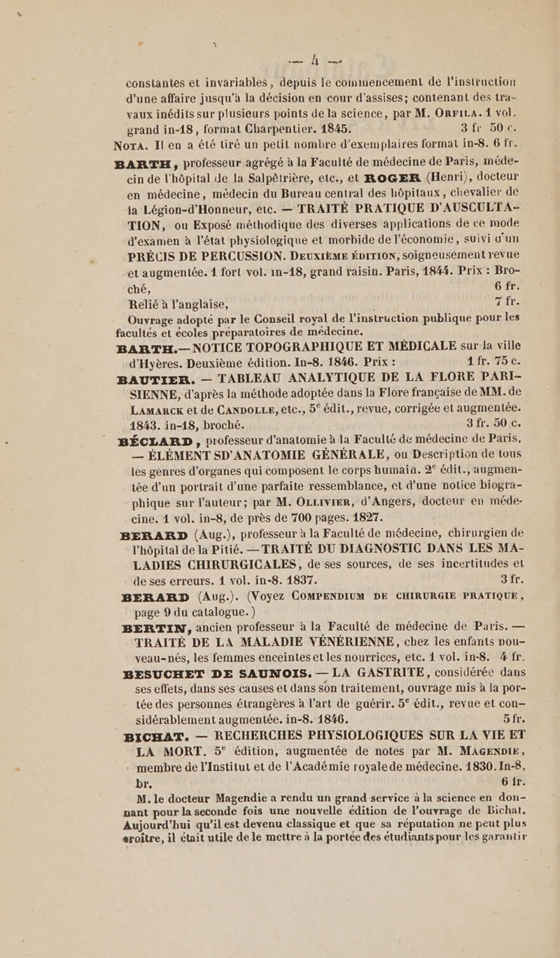 ROC - constantes et invariables, depuis le commencement de l'instruction d’une affaire jusqu’à la décision en cour d'assises; contenant des tra- vaux inédits sur plusieurs points de la science, par M. ORriLa.1 vol. grand in-18, format Charpentier. 1845. 3 fr 50 c. NorA. Il en a été tiré un petit nombre d'exemplaires format in-8. 6 fr. BARTH, professeur agrégé à la Faculté de médecine de Paris, méde- cin de l'hôpital de la Salpêtrière, etc., et ROGER (Henri), docteur en médecine, médecin du Bureau central des hôpitaux, chevalier de la Légion-d'Honneur, etc. — TRAITÉ PRATIQUE D'AUSCULTA- TION, ou Exposé méthodique des diverses applications de ce mode d'examen à l’état physiologique et morbide de l’économie, suivi d’un PRÉCIS DE PERCUSSION. DEUXIÈME ÉDITION, soigneusement revue et augmentée. 4 fort vol. in-18, grand raisin. Paris, 184%. Prix : Bro- ché, 6 fr. Relié à l'anglaise, | ie Ouvrage adopté par le Conseil royal de l’instruction publique pour les facultés et écoles préparatoires de médecine. BARTH.— NOTICE TOPOGRAPHIQUE ET MÉDICALE sur la ville d'Hyères. Deuxième édition. In-8. 1846. Prix : 4 fr. 75 c. BAUTIER. — TABLEAU ANALYTIQUE DE LA FLORE PARI- SIENNE, d’après la méthode adoptée dans la Flore française de MM. de Lamarcex et de CANDOLLE, etc., 5° édit., revue, corrigée et augmentée. 1843. in-18, broché. 3 fr. 50 c. BÉCLARD , professeur d'anatomie à la Faculté dé médecine de Paris. — ÉLÉMENT SD'ANATOMIE GÉNÉRALE, ou Description de tous les genres d'organes qui composent le corps humaia. 2° édit., augmen- tée d’un portrait d’une parfaite ressemblance, et d’une notice biogra- phique sur l’auteur; par M. OLLiIvIER, d'Angers, docteur en méde- cine. 4 vol. in-8, de près de 700 pages. 1827. BERARD (Aug.), professeur à la Faculté de médecine, chirurgien de l'hôpital de la Pitié. — TRAITÉ DU DIAGNOSTIC DANS LES MA- LADIES CHIRURGICALES, de ses sources, de ses incertitudes eL de ses erreurs. 4 vol. in-8. 1837. 3 fr. BERARD (Aug.). (Voyez COMPENDIUM DE CHIRURGIE PRATIQUE, page 9 du catalogue. ) | BERTIN, ancien professeur à la Faculté de médecine de Paris. — TRAITÉ DE LA MALADIE VÉNÉRIENNE, chez les enfants ou- veau-nés, les femmes enceintes et les nourrices, etc. 4 vol. in-8. 4 fr. BESUCHET DE SAUNOIS. — LA GASTRITE, considérée dans ses effets, dans ses causes et dans son trailement, ouvrage mis à la por- tée des personnes étrangères à l’art de guérir. 5° édit., revue et con— sidérablement augmentée. in-8. 1846. 5fr. BICHAT. — RECHERCHES PHYSIOLOGIQUES SUR LA VIE ET LA MORT. 5° édition, augmentée de notes par M. MAGENDIE, - membre de l’Institut et de l’Acadé mie royale de médecine. 4830. In-8, br. 6 ir. M. le docteur Magendie a rendu un grand service à la science en don- nant pour la seconde fois une nouvelle édition de louvrage de Bichat. Aujourd’hui qu’il est devenu classique et que sa réputation ne peut plus eroître, il était utile de le mettre à la portée des étudiants pour les garantir