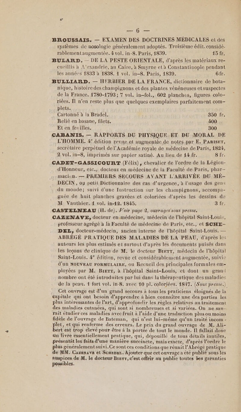 x 0 BROUSSAIS. — EXAMEN DES DOCTRINES MÉDICALES et des systèmes de nosologie généralement adoptés. Troisième édit. considé- rablementaugmentée. 4 vol. in-8. Paris, 1839. 15 fr. BULARD, — DE LA PESTE ORIENTALE, d’après les matériaux re- _Cueillis à A'exandrie, au Caire, à Smyrne et à Constantinople pendant les années 1833 à 1838. 1 vol. in-8. Paris, 1839. Gfr. BULLIARD. — HERBIER DE LA FRANCE, dictionnaire de bota- nique, histoire des champignons et des plantes vénéneuses etsuspectes de la France. 1780-1793 ; 7 vol. in-fol., 602 planches, figures colo- riées. Il n’en reste plus que quelques exemplaires parfaitement com- plets. _ Cartonné à la Bradel. 350 fr. Relié en basane, filets. 400 Et en feuilles. 300 CABANIS. — RAPPORTS DU PHYSIQUE.ET DU MORAL DE L'HOMME. 4° édition revue.et augmentée de notes par E. PARISET, _ secrétaire perpétuel de l’Académie royale de médecine de Paris, 4824, 2 vol. in-8, imprimés sur papier satiné. Au lieu de 44 fr. 8 fr. CADET-GASSICOURT (Félix), chevalier de l'ordre de la Légion- . d'Honneur, eic., docteur en médecine de la Faculté de Paris, phar- ..macien. — PREMIERS SECOURS AVANT L'ARRIVÉE DU MÉ- . DECIN, ou petit Dictionnaire des cas d’urgence, à l'usage des gens du monde; suivi d’une Instruction sur les champignons, accompa- gnée de huit planches gravées et coloriées d’après les dessins de M Vauthier. 4 vol. in-12. 1845. 3fr, CASTELNEAU (EH. de). J’oir page 2, ouvrages sous presse. CAZENAVE, docteur en.médecine, médecin de l'hôpital Saint-Louis, professeur agrégé à la Faculté de médecine de Paris, etc., et SCHE- DEL, docteur-médecin, ancien interne de l'hôpital Saint-Louis. — ABRÉGÉ PRATIQUE DES MALADIES DE LA PEAU, d’après les auteurs les plus estimés et surtout d’après les documents puisés dans les leçons de clinique de M. le docteur BIeTT, médecin de l'hôpital Saint-Louis. 4° édition, revue et considérablement augmentée, suivie d’un NOUVEAU FORMULAIRE, ou Recueil des principales formules em- ployées par M. BreTT, à l'hôpital Saint-Louis, et dont un gran: nombre ont été iatroduites par lui dans la thérapeutique des maladies de la pean. 1 fort vol, in-8. avec 10 pl. coloriées. 1847. (S'ous presse.) .. Cet ouvrage est d’un grand secours à tous les praticiens éloignés de la capitale qui ont besoin d'apprendre à bien connaître une des parties jes plus intéressantes de l’art, d'approfondir les règles relatives au traitement des maladies cutanées, qui sont si nombreuses et si variées. On ne sau- rait étudier ces maladies avec fruit à l’aide d’une traduction plus ou moins fidèle de l’ouvrage de Bateman, qui n’est lui-même qu’un traité incom - | plet, et qui renferme des erreurs. Le prix du grand ouvrage de M. Ali- bert est trop eleve pour être à la portée de tout le monde. Il fallait donc un livre essentiellement pratique, qui, dépouillé de tous détails inutiles, présentat les faits d’une manière succincte, mais exacte, d’après l’ordre le plus généralement suivi.Ce sont ces conditions que réunit l’Abrégé pratique de MM. Cazewave et Scnepgr.. Ajouter que cet ouvragé a été publié sous les auspices de M. le docteur Brerr, c’est offrir au public toutes Les garanties possibles.