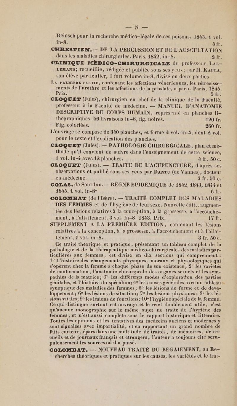 NN Reinsch pour la recherche médico-légale de ces poisons. 1843. 4 vol. in-8. ofr. CHRESTIEN. — DE LA PERCUSSION ET DE L'AUSCULTATION dans les maladies chirurgicales. Paris, 1842, in-8. 2 fr. CLINIQUE MÉDICO-CHIRURGICALE du professeur Lar- LEMAND; recueillie, rédigée et publiée sous ses yeux ; par H. KAuLA, son élève particulier, 1 fort volume in-8, divisé en deux parties. LA PREMIÈRE PARTIE, contenant les affections vénériennes, les rétrécisse- ments de l’urèthre et les affections de la prostate, a paru. Paris, 1845. Prix. b fr. CLOQUET (Jules), chirurgien en chef de la clinique de la Faculté, professeur à la Faculté de médecine. — MANUEL D'ANATOMIE DESCRIPTIVE DU CORPS HUMAIN, représenté en planches li- thographiques. 56 livraisons in-8, fig. noires. 120 fr. Fig. coloriées. 260 fr. L'ouvrage se compose de 340 planches, et forme 4 vol. in-#4, dont 2 vol. pour le texte et l'explication des planches. CLOQUET (Jules). — PATHOLOGIE CHIRURGICALE, plan et mé- thode qu’il convient de suivre dans l’enseignement de cette science, 4 vol. in-4 avec 12 planches. _ 4fr. 50c. CLOQUET (Jules). — TRAITE DE L'ACUPUNCTURE, d'après ses observations et publié sous ses yeux par DANTU (de Vannes), docteur en médecine. 3 fr. 50 c. COLAS, de Sourdun.— REGNE ÉPIDÉMIQUE de 1842, 1843, 1844 et 4845. 1 vol. in-8° 6 fr. COLOMBAT (de l'Isère). — TRAITÉ COMPLET DES MALADIES DES FEMMES et de l’hygiène de leur sexe. Nouvelle édit., augmen- tée des lésions relatives à la conception, à la grossesse, à l’accouche- ment, à l'allaitement, 8 vol. in-8. 1843. Prix. laure SUPPLÉMENT À LA PREMIÈRE EDITION, contenant les lésions relatives à la conception, à la grossesse, à l’accouchement et à l’allai- tement, 4 vol. in-8. Sfr. 50 c. Ce traité théorique et pratique, présentant un tableau complet de la pathologie et de la thérapeutique medico-chir urgicales des maladies par- ticulières aux femmes, est divise en dix sections qui comprennent : 1° L'histoire des changements physiques, moraux et DAV o OSIqRES qui s’opèrent chez la femme à chaque phase de son existence ; 2° les varietés de conformation, l'anatomie chirurgicale des organes ui et les sym- pathies de la matrice ; 3° les differents modes d’exploratton des parties génitales, et l’histoire ‘du spéculum; 4° les causes génerales avec un tableau + synoptique des maladies des femmes; 5° les lésions de forme et de déve- loppement ; 6° les lésions de situation; 7° les lésions physiques ; 8° les le- * sions vitales; 9% les lésions de fonctions; 10° l’hygiène speciale de la femme. Ce qui distingue surtout cet ouvrage et le rend doublement utile, c’est qu'aucune monographie sur le même sujet ne traite de l'hygiène des femmes, et n’est aussi complète sous le rapport historique et littéraire. Toutes les opinions et les tentatives des medecins anciens et modernes y sont signalées avec impartialité, et en rapportant un grand nombre de faits curicux, épars dans une multitude de traités, de mémoires, de re- cueils et de journaux français et étrangers, l’auteur à toujours cité scru- puleusement les sources où il a puisé. COLOMBAT. — NOUVEAU TRAITÉ DU BÉGAIEMENT, où Re- cherches théoriques et pratiques sur les causes, les variétés et le trai-