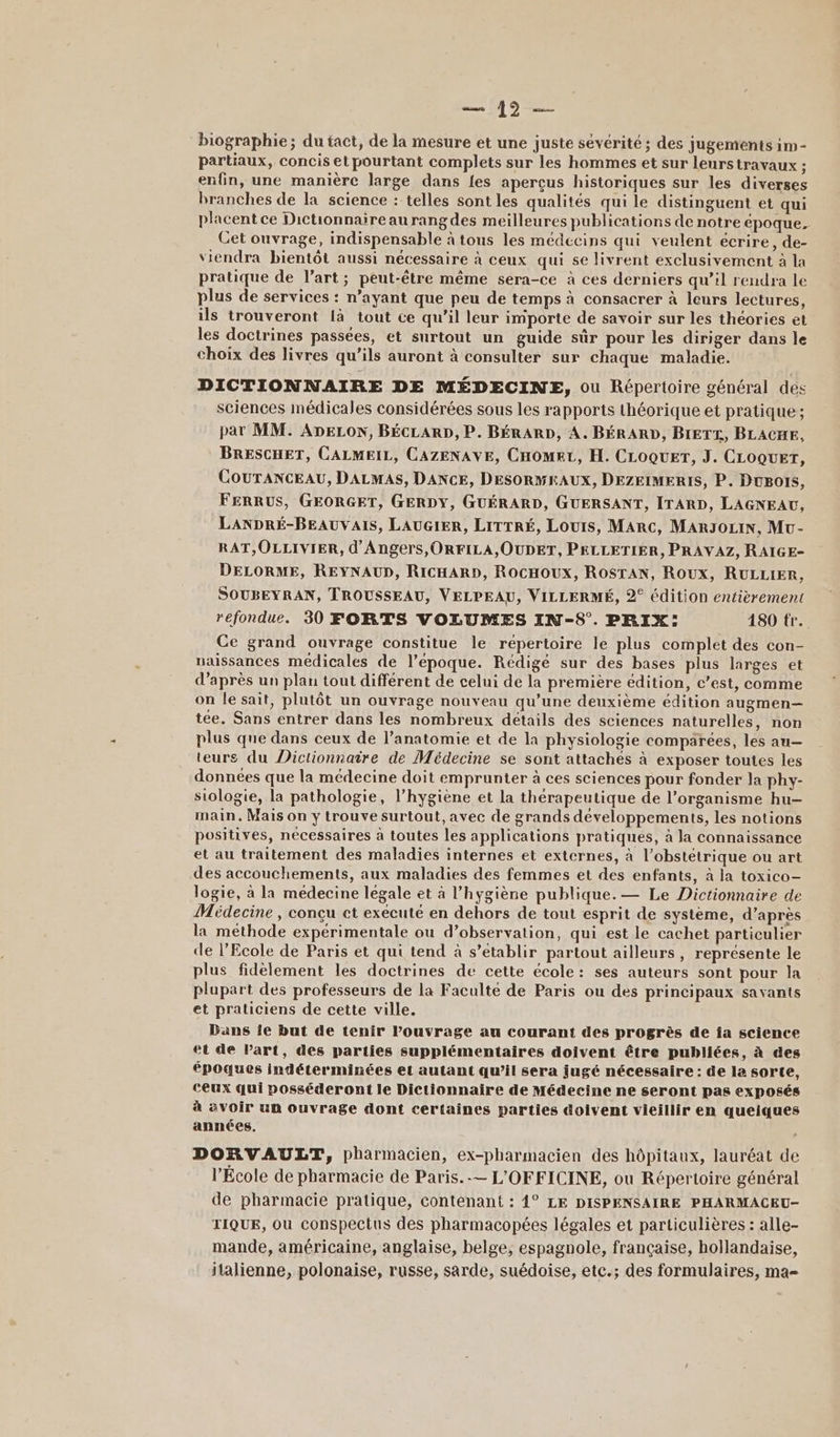 ho biographie; du tact, de la mesure et une juste sévérité; des jugements im - partiaux, concis et pourtant complets sur les hommes et sur leurstravaux ; enfin, une manière large dans {es aperçus historiques sur les diverses branches de la science : telles sont les qualités qui le distinguent et qui placent ce Dictionnaireaurangdes meilleures publications de notre époque. Cet ouvrage, indispensable à tous les médecins qui veulent écrire, de- viendra bientôt aussi nécessaire à ceux qui se livrent exclusivement à la pratique de l’art; peut-être même sera-ce à ces derniers qu’il rendra le plus de services : n’ayant que peu de temps à consacrer à leurs lectures, ils trouveront là tout ce qu’il leur importe de savoir sur les théories et les doctrines passées, et surtout un guide sûr pour les diriger dans le choix des livres qu’ils auront à consulter sur chaque maladie. DICTIONNAIRE DE MÉDECINE, ou Répertoire général des sciences médicales considérées sous les rapports théorique et pratique: par MM. ADELON, BÉCLARD, P. BÉRARD, A. BÉRARD, BIETZ, BLACHE, BRESCHET, CALMEIL, CAZENAVE, CHOMEL, H. CLOQUET, J. CLOQUET, COUTANCEAU, DALMAS, DANCE, DESORMEAUX, DEZEIMERIS, P. DuBols, FERRUS, GEORGET, GERDY, GUÉRARD, GUERSANT, ITARD, LAGNEAU, LANDRÉ-BEAUVAIS, LAUGIER, LITTRÉ, Louis, MARC, MARJOLIN, Mu- RAT,OLLIVIER, d'Angers, ORFILA,OUDET, PELLETIER, PRAVAZ, RAIGE- DELORME, REYNAUD, RICHARD, RocHOUXx, ROSTAN, Roux, RULLIER, SOUBEYRAN, TROUSSEAU, VELPEAU, VILLERMÉ, 2° édition entièrement refondue. 30 FORTS VOLUMES IN-S°. PRIX: 1890 tr. Ce grand ouvrage constitue le répertoire le plus complet des con- naissances médicales de l’epoque. Rédigé sur des bases plus larges et d’après un plan tout différent de celui de la première édition, c’est, comme on le sait, plutôt un ouvrage nouveau qu’une deuxième édition augmen— tée. Sans entrer dans les nombreux détails des sciences naturelles, non plus que dans ceux de l’anatomie et de la physiologie comparées, les an— teurs du Dictionnaire de Médecine se sont attachés à exposer toutes les données que la médecine doit emprunter à ces sciences pour fonder la phy- siologie, la pathologie, l'hygiène et la thérapeutique de l’organisme hu- main. Mais on y trouve surtout, avec de grands développements, les notions positives, nécessaires à toutes les applications pratiques, à la connaissance et au traitement des maladies internes et externes, à l’obstétrique ou art des accouchements, aux maladies des femmes et des enfants, à la toxico- logie, à la médecine légale et à l'hygiène publique. — Le Dictionnaire de Médecine, conçu ct exécuté en dehors de tout esprit de système, d’après la méthode expérimentale ou d’observation, qui est le cachet particulier de l’Ecole de Paris et qui tend à s’etablir partout ailleurs, représente le plus fidèlement les doctrines de cette école: ses auteurs sont pour la plupart des professeurs de la Faculté de Paris ou des principaux savants et praticiens de cette ville. Dans ie but de tenir lPouvrage au courant des progrès de ia science et de Part, des parties supplémentaires doivent être publiées, à des époques indéterminées et autant qu’il sera jugé nécessaire : de la sorte, ceux qui posséderont le Dictionnaire de Médecine ne seront pas exposés à avoir un ouvrage dont certaines parties doivent vieillir en queiques années. DORVAULT, pharmacien, ex-pharmacien des hôpitaux, lauréat de l'École de pharmacie de Paris. -— L'OFFICINE, ou Répertoire général de pharmacie pratique, contenant : 4° LE DISPENSAIRE PHARMACEU- TIQUE, ou conspectus des pharmacopées légales et particulières : alle- mande, américaine, anglaise, belge, espagnole, française, hollandaise, italienne, polonaise, russe, sarde, suédoise, etc.; des formulaires, ma=