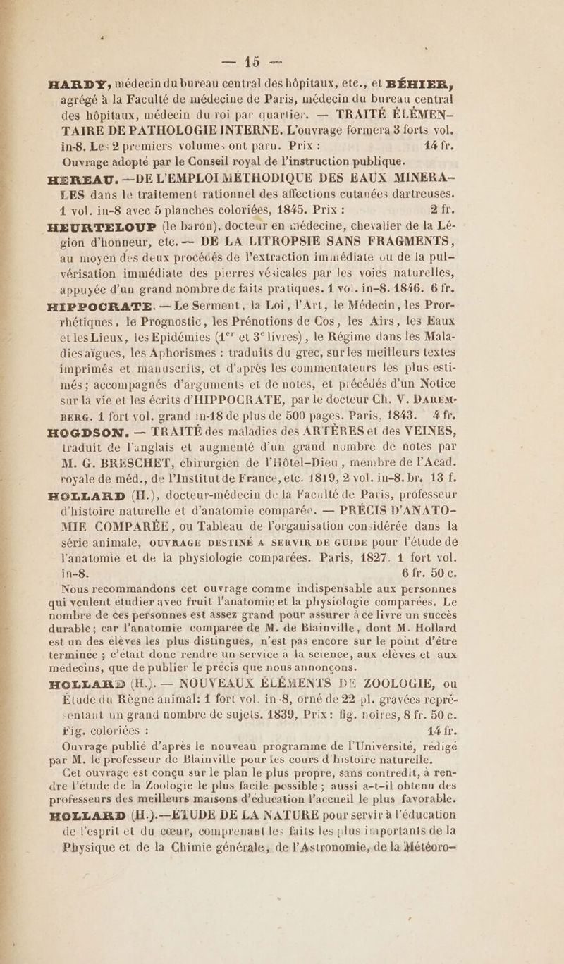 ANT HARDY, médecin du bureau central des hôpitaux, ete., et BÉHIER, agrégé à la Faculté de médecine de Paris, médecin du bureau central des hôpitaux, médecin du roi par quartier. — TRAITÉ ÉLÉMEN- TAIRE DE PATHOLOGIE INTERNE. L'ouvrage formera 3 forts vol. in-8. Le: 2 premiers volume; ont paru. Prix : 14 fr. Ouvrage adopte par le Conseil royal de l'instruction publique. HEREAU. —DE L'EMPLOI MÉTHODIQUE DES EAUX MINERA- LES dans le traitement rationnel des affections cutanées dartreuses. 4 vol. in-8 avec 5 planches coloriées, 1845. Prix : ur. sion d'honneur, etc. — DE LA LITROPSIE SANS FRAGMENTS, au moyen des deux procédés de l'extraction immédiate ou de la pul- vérisation immédiate des pierres vésicales par les voies naturelles, appuyée d’un grand nombre de faits pratiques. 1 vol. in-8. 1846. 6 fr. HIPPOCRATE.— Le Serment, la Loi, l'Art, le Médecin, les Pror- rhétiques, le Prognostic, les Prénotions de Cos, les Aïrs, les Eaux etles Lieux, les Epidémies (4° et 3° livres), le Régime dans les Mala- dies aïgues, les Aphorismes : traduits du grec, surles meilleurs textes imprimés et manuscrits, et d’après les commentateurs les plus esti- més ; accompagnés d’arguments et de notes, et précédés d’un Notice sur la vie et les écrits d'HIPPOCRATE, par le docteur Ch. V. DAREM- BERG. À fort vol. grand in-18 de plus de 509 pages. Paris, 1843. 4fr. HOGDSON. — TRAITÉ des maladies des ARTÉRES et des VEINES, traduit de l’anglais et augmenté d’un grand nombre de notes par M. G. BRESCHET, chirurgien de l’Hôtel-Dieu , membre de l’Acad. royale de méd., de l’Institut de France, etc. 1819, 2 vol. in-8. br. 13 f. HOLLARD (H.), docteur-médecin de la Faculté de Paris, professeur d'histoire naturelle et d'anatomie comparée. — PRÉCIS D'ANATO- MIE COMPARÉE, ou Tableau de l’organisation considérée dans la série animale, OUVRAGÉ DESTINÉ A SERVIR DE GUIDE pour l’étude de l'anatomie et de la physiologie comparées. Paris, 1827. 1 fort vol. in-8. Gfr. 50 c. Nous recommandons cet ouvrage comme indispensable aux personnes qui veulent étudier avec fruit l’anatomie et la physiologie comparées. Le nombre de ces personnes est assez grand pour assurer à ce livre un succès durable; car l’anatomie comparee de M. de Blainville, dont M. Hollard est un des élèves les plus distingues, n’est pas encore sur le point d’être terminée ; c'etait donc rendre un service à la science, aux élèves et aux médecins, que de publier le précis que nous annonçons. HOLLARD (H.). — NOUVEAUX ÉLÉMENTS DE ZOOLOGIE, ou Étude du Règne animal: { fort vol. in-8, orné de 22 pl. gravées repré- centaut un grand nombre de sujets. 1839, Prix: fig. noires, 8 fr. 50 c. Fig, coloriées : 44 fr. Ouvrage publié d’après le nouveau programme de l'Université, rédigé par M. le professeur de Blainville pour ies cours d'histoire naturelle. Cet ouvrage est conçu sur le plan le plus propre, sans contredit, à ren- are l’étude de la Zoologie le plus facile possible ; aussi a-t-il obtenu des professeurs des meilleurs maisons d'éducation l’accueil le plus favorable. HOLLARD (H.).—ÉLUDE DE LA NATURE pour servir à l’éducation de l'esprit et du cœur, Comprenant les faits les plus importants de la Physique et de la Chimie générale, de l’ Astronomie, de la Météoro—