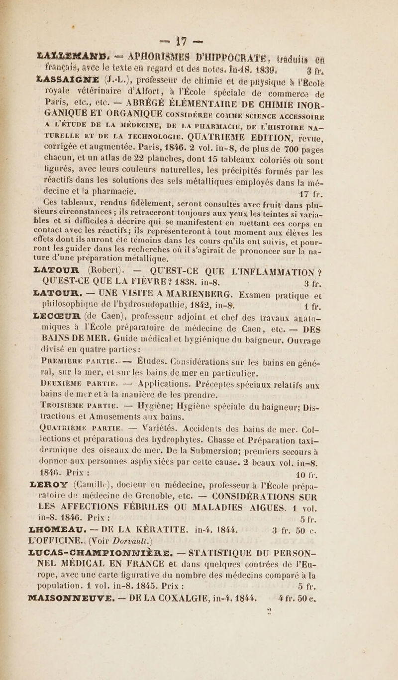 9 0 — ]7 LALLEMAND, — APHORISMES D'HIPPOCRATE, traduits ôn français, avec le texte en regard et dés notes, În18, 4839, d fre LASSAIGNE (J.:L.), professeüt de elimie ét de pliÿsiqué h l'kcote royale vétérinaire d’Alfort, à l'École spéciale de commerce de Paris, etc., ete. — ABRÉGÉ ÉLÉMENTAIRE DE CHIMIE INOR- GANIQUE ET ORGANIQUE CONSIDÉRÉE COMME SCIENCE ACCESSOIRE A L'ÉTUDE DE LA MÉDECINE, DE LA PHARMACIE, DE L'HISTOIRE NA— TURELLE ET DE LA TECHNOLOGIE, QUATRIEME EDITION, revue, corrigée et augmentée. Paris, 1846. 2 vol. in-8, de plus de 700 pages chacun, et un atlas de 22 planches, dont 45 tableaux coloriés où sont ligurés, avec leurs couleurs naturelles, les précipités formés par les réactifs dans les solutions des sels métalliques employés dans la mé- decine et la pharmacie. Arr Ces tableaux, rendus fidèlement, seront consultés avec fruit dans plu- sieurs circonstances ; ils retraceront toujours aux yeux les teintes si varia- bles et si difficiles à décrire qui se manifestent en mettant ces corps en contact avec les réactifs ; ils représenteront à tout moment aux élèves les effets dont ils auront été témoins dans les cours qu’ils ont suivis, et pour- ront les guider dans les recherches où il s’agirait de prononcer sur la na- ture d’une preparation métallique. LATOUR (Robert). — QU'EST-CE QUE L'INFLAMMATION ? QU'EST-CE QUE LA FIÈVRE ? 1838. in-8. 3 fr, LATOUR, — UNE VISITE À MARIENBERG. Examen pratique et philosophique de l’hydrosudopathie, 1842, in-8. Rd à LECŒUR (de Caen), professeur adjoint et chef des travaux anato— miques à l'École préparatoire de médecine de Caen, etc. — DES BAINS DE MER. Guide médical et hygiénique du baigneur. Ouvrage divisé en quatre parties : PREMIÈRE PARTIE..— Études. Considérations sur les bains en géné- ral, sur la mer, et sur les bains de mer en particulier. DEUXIÈME PARTIE. — Applications. Préceptes spéciaux relatifs aux bains de mer et à la manière de les prendre. TROISIÈME PARTIE. — Hygiène; Hygiène spéciale du baigneur; Dis- tractions et Amusements aux bains. QUATRIÈME PARTIE. — Variétés. Accidents des bains de mer. Col- lections et préparations des hydrophytes. Chasse et Préparation taxi dermique des oiseaux de mer. De la Submersion; premiers secours à donner aux personnes asphyxiées par cette cause. 2 beaux vol. in-8. 1846. Prix : 40 fr. LEROY (Camille), docteur en médecine, professeur à l’École prépa- raloire de médecine de Grenoble, etc. — CONSIDÉRATIONS SUR LES AFFECTIONS FÉBRILES OU MALADIES AIGUES. 1 vol. in-8. 1846. Prix : 5 fr. LHOMEAU. — DE LA KÉRATITE. in-4. 1844. 3: fr250 c. L'OFFICINE.. (Voir Dorvaulr.) LUCAS-CHAMPFIONNIÈRE. — STATISTIQUE DU PERSON- NEL MÉDICAL EN FRANCE et dans quelques contrées de l’Eu- rope, avec une Carte figurative du nombre des médecins comparé à la population. 4 vol, in-8, 1845. Prix : 9 fr.