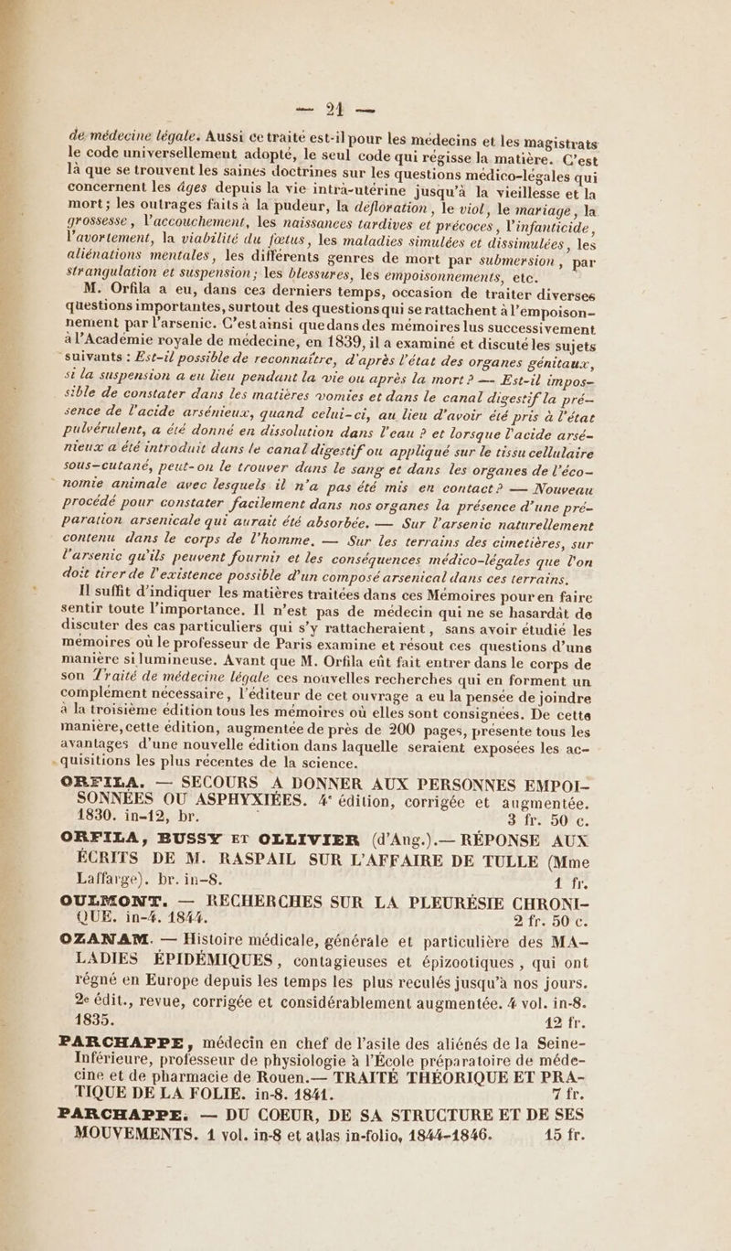 PCT es de médecine légale. Aussi cetraité est-il pour les médecins et les Magistrats le code universellement adopté, le seul code qui régisse la matière. C’est là que se trouvent les saines doctrines sur les questions médico-légales qui concernent les äges depuis la vie intra-utérine jusqu’à la vieillesse et la mort ; les outrages faits à la pudeur, la deéfloration , le viol, le mariage, la grossesse, l'accouchement, les naissances tardives et précoces, l'infanticide, l'avortement, la viabilité du fœtus, les maladies simulées et dissimulées, les aliénations mentales, les différents genres de mort par submersion, par strangulation et suspension ; les blessures, les empoisonnements, etc. | M. Orfila a eu, dans ces derniers temps, occasion de traiter diverses questions importantes, surtout des questions qui se rattachent à l’empoison- nement par l’arsenic. C’estainsi que dans des mémoires lus successivement à l’Académie royale de médecine, en 1839, il a examiné et discuté les sujets Suivants : Est-il possible de reconnaitre, d'après l’état des organes génitaux, st la suspension a eu lieu pendant la vie ou après la mort? — Est-il impos- stble de constater dans les matières vomies et dans le canal digestif la pré- sence de l'acide arsénieux, quand celui-ci, au lieu d’avoir été pris à l’état Puülvérulent, a été donné en dissolution dans l'eau ? et lorsque l'acide arsé- nieux a été introduit dans le canal digestif ou appliqué sur le tissu cellulaire sous-cutané, peut-on le trouver duns le sang et dans les organes de l’éco- nomie animale avec lesquels il n’a pas été mis en contact? — Nouveau procédé pour constater facilement dans nos organes la présence d’une pré- paration arsenicale qui aurait été absorbée. — Sur l'arsenic naturellement contenu dans le corps de l’homme. — Sur les terrains des cimetières, sur l'arsenic qu'ils peuvent fournir et les conséquences médico-légales que l'on doit tirer de l'existence possible d'un composé arsenical dans ces terrains. I suffit d'indiquer les matières traitées dans ces Mémoires pour en faire sentir toute l'importance. Il n’est pas de médecin qui ne se hasardät de discuter des cas particuliers qui s’y rattacheraient, sans avoir étudié les memoires où le professeur de Paris examine et résout ces questions d’une manière si lumineuse. Avant que M. Orfila eût fait entrer dans le corps de son Traité de médecine légale ces nouvelles recherches qui en forment un complement nécéssaire, l'éditeur de cet ouvrage a eu la pensée de joindre à la troisième édition tous les mémoires où elles sont consignees. De cette maniere, cette édition, augmentée de près de 200 pages, presente tous les avantages d'une nouvelle édition dans laquelle seraient exposées les ac- -quisitions les plus récentes de la science. ORFILA. — SECOURS À DONNER AUX PERSONNES EMPOI- SONNÉES OÙ ASPHYXIÉES. 4° édition, corrigée et augmentée. 1830. in-12, br. h 3 fr. 50 c. ORFILA, BUSSY ET OLLIVIER (d'Ang.).— RÉPONSE AUX ÉCRITS DE M. RASPAIL SUR L'AFFAIRE DE TULLE (Mme Laffarge). br. in-S. air. OULMON%. — RECHERCHES SUR LA PLEURÉSIE CHRONI- QUE. in-#. 1844. 2 fr. 50 c. OZANAM. — Histoire médicale, générale et particulière des MA- LADIES ÉPIDÉMIQUES, contagieuses et épizootiques , qui ont régné en Europe depuis les temps les plus reculés jusqu’à nos jours. 2e édit., revue, corrigée et considérablement augmentée. 4 vol. in-8. 1835. 42 fr. PARCHAPPE, médecin en chef de l'asile des aliénés de la Seine- Inférieure, professeur de physiologie à l'École préparatoire de méde- cine et de pharmacie de Rouen.— TRAITÉ THÉORIQUE ET PRA- TIQUE DE LA FOLIE. in-8. 1841. fr. PARCHAPPE: — DU COEUR, DE SA STRUCTURE ET DE SES