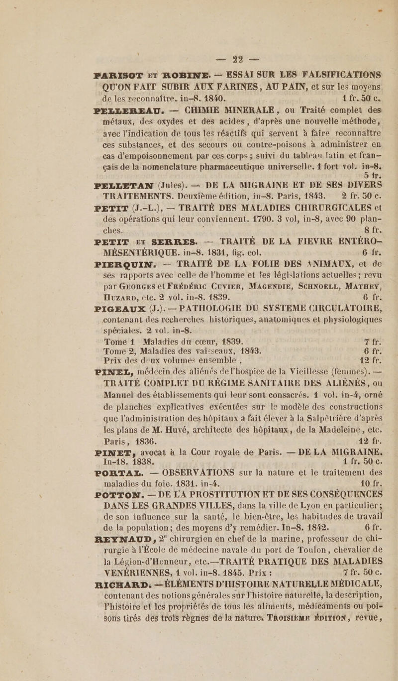 ss ŸY PARISOT ET ROBINE. — ESSAI SUR LES FALSIFICATIONS QU'ON FAIT SUBIR AUX FARINES, AU PAIN, et sur les moyens de les reconnaître. in-8. 4840. L'IP ECS PELLEREAU, — CHIMIE MINERALE, ou Traité complet des métaux, des oxydes et des acides, d’après une nouvelle méthode, avec l'indication de tous les réactifs qui servent à faire reconnaître ces substances, et des secours ou contre-poisons à administrer en cas d’empoisonnement par ces corps ; suivi du tableau latin et fran- çais de la nomenclature pharmaceutique universelle. { fort vol. 4 PELLETAN (Jules). — DE LA MIGRAINE ET DE SES DIVERS TRAITEMENTS. Deuxième édition, in—8. Paris, 1843. 2 fr. 50 c. PETIT (J.-L.), — TRAITÉ DES MALADIES CHIRURGICALES et des opérations qui leur conviennent. 1790. 3 vol, in-8, avec 90 plan- ches. 8 fr. PETIT ET SERRES. — TRAITÉ DE LA FIEVRE ENTÉRO- MÉSENTÉRIQUE. in-8. 1831, fig. col. 6 fr. PIERQUIN. — TRAITÉ DE LA FOLIE DES ANIMAUX, et de ses rapports avec celle de l’homme et tes législations actuelles ; revu par GEORGES et FRÉDÉRIC CUVIER, MAGENDIE, SCHNOELL, MATHEY, Huzarp, etc. 2 vol. in-8. 1839. G fr. PIGEAUX (J.). — PATHOLOGIE DU SYSTEME CIRCULATOIRE, contenant des recherches historiques, anatomiques et physiologiques spériales. 2 vol, in-8. Tomé 1 Maladies du cœur, 1839. 7 fr. Tome 2, Maladies des vaisseaux, 1843. 6 fr. Prix des d''ux volumes ensemble , 42 fr. PINEL, médecin des aliénés de l’hospice de la Vieillesse (femmes). — TRAITÉ COMPLET DU RÉGIME SANITAIRE DES ALIÉNÉS, ou Manuel des établissements qui leur sont consacrés. { vol. in-#, orné de planches explicatives exécutées sur 1e modèle des constructions que l’administration des hôpitaux a fait élever à la Salpôtrière d’après les plans de M. Huvé, architecte des hôpitaux, de la Madeleine, etc. Paris, 1836. 42 fr. PINET, avocat à la Cour royale de Paris. — DE LA MIGRAINE. In-18. 1838. 1 fr. 50 c. PORTAXL. — OBSERVATIONS sur la nature et le traitement des maladies du foie. 1834. in-4. 10 fr. POTTON. — DE LA PROSTITUTION ET DE SES CONSÉQUENCES DANS LES GRANDES VILLES, dans la ville de Lyon en particulier; de son influence sur la santé, le bien-être, les habitudes de travail de la population; des moyens d’y remédier. In-8. 1842. 6 fr. REYNAUD, 2° chirurgien en chef de la marine, professeur de chi- rurgie à l'École de médecine navale du port de Toulon, chevalier de la Légion-d’Honneur, etc.—TRAITÉ PRATIQUE DES MALADIES VENÉRIENNES, 1 vol. in-8. 1845. Prix : 7 fr. 50 c. RICHARD, — ÉLÉMENTS D'HISTOIRE NATURELLE MÉDICALE, contenant des notions générales sur l'histoire naturelle, la description, l’histoire et les propriétés de tous les aliments, médicaments ou poi= soris tirés des trois règnes de la nature TROISIÈME ÉDITION, revue,