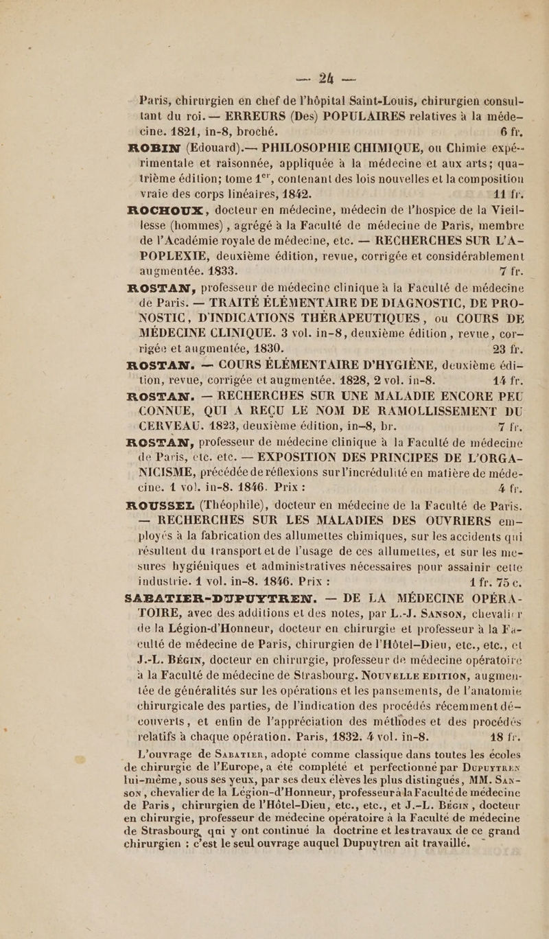 BE Paris, chirurgien en chef de l’hôpital Saint-Louis, chirurgien consul- tant du roi. — ERREURS (Des) POPULAIRES relatives à la méde-— cine. 14821, in-8, broché. 6 fr, ROBIN (Edouard).— PHILOSOPHIE CHIMIQUE, ou Chimie expé-- rimentale et raisonnée, appliquée à la médecine et aux arts; qua- trième édition; tome 1°, contenant des lois nouvelles et la composition vraie des corps linéaires, 1842. 41 fr. ROCHOUX, docteur en médecine, médecin de l’hospice de la Vieil- lesse (hommes) , agrégé à la Faculté de médecine de Paris, membre de l’Académie royale de médecine, etc. — RECHERCHES SUR L’A- POPLEXIE, deuxième édition, revue, corrigée et considérablement augmentée. 1833. tres ROSTAN, professeur de médecine clinique à ia Faculté de médecine de Paris. — TRAITÉ ÉLÉMENTAIRE DE DIAGNOSTIC, DE PRO- NOSTIC, D'INDICATIONS THÉRAPEUTIQUES, ou COURS DE MÉDECINE CLINIQUE. 3 vol. in-8, deuxième édition, revue, cor— rigée et augmentée, 1830. 23 fr. ROSTAN. — COURS ÉLÉMENTAIRE D'HYGIÈNE, deuxième édi- ‘tion, revue, corrigée et augmentée. 1828, 2 vol. in-8. 44 fr. ROSTAN. — RECHERCHES SUR UNE MALADIE ENCORE PEU CONNUE, QUI À REÇU LE NOM DE RAMOLLISSEMENT DU CERVEAU. 1823, deuxième édition, in-8, br. TT ROSTAN, professeur de médecine clinique à la Faculté de médecine de Paris, etc. etc. — EXPOSITION DES PRINCIPES DE L'ORGA- NICISME, précédée de réflexions sur l’incrédulité en matière de méde- cine. 4 vo!. in-8. 1846. Prix : 4 fr. ROUSSEZ (Théophile), docteur en médecine de la Faculté de Paris. — RECHERCHES SUR LES MALADIES DES OUVRIERS emn- ployés à la fabrication des allumettes chimiques, sur les accidents qui résultent du transport et de l’usage de ces allumettes, et sur les me- sures hygiéniques et administratives nécessaires pour assainir cette industrie. 4 vol. in-8. 1846. Prix : 1 fr 75 €, SABATIER-DUPUYTREN. — DE LA MÉDECINE OPÉRA- TOIRE, avec des additions et des notes, par L.-J. SANSON, chevalicr de la Légion-d'Honneur, docteur en chirurgie et professeur à la Fa- culté de médecine de Paris, chirurgien de l’'Hôtel-Dieu, etc., etc., et J.-L. BÉGIN, docteur en chirurgie, professeur de médecine opératoire a la Faculté de médecine de Strasbourg. NOUVELLE EDITION, augmeh- iée de généralités sur les opérations et les pansements, de l’anatomie chirurgicale des parties, de l'indication des procédés récemment dé- couverts, et enfin de l’appréciation des méthodes et des procédés relatifs à chaque opération. Paris, 1832. 4 vol. in-8. A8 fr. L'ouvrage de Sasarier, adopté comme classique dans toutes les écoles de chirurgie de l’Europe, a été complété et perfectionné par DüPuyTres lui-même, sous ses yeux, par ses deux élèves les plus distingués, MM. Sax- sos, chevalier de la Légion-d’Honneur, professeur àla Faculté de médecine de Paris, chirurgien de l’Hôtel-Dieu, etc., etc., et J.-L. B£Ecix , docteur en chirurgie, professeur de médecine opératoire à la Faculté de medecine de Strasbourg, qai y ont continué la doctrine et lestravaux de ce grand chirurgien : c’est le seul ouvrage auquel Dupuytren ait travaille.