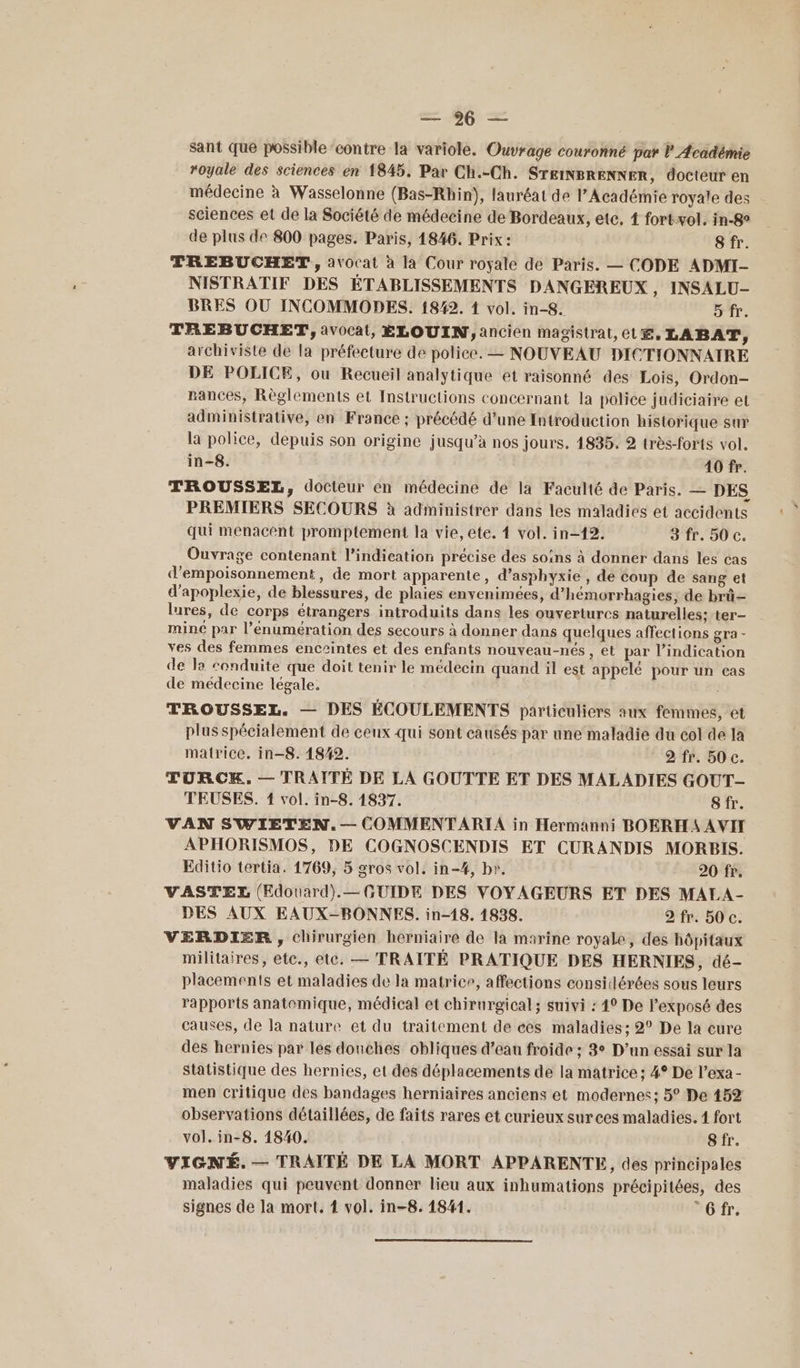 sant que possible ‘contre la variole. Ouvrage couronné par l Académie royale des sciences en 1845. Par Ch.-Ch. STEINBRENNER, docteur en médecine à Wasselonne (Bas-Rhin), lauréat de l’Académie royale des sciences et de la Société de médecine de Bordeaux, etc. { fortvol. in-8° de plus de 800 pages. Paris, 1846. Prix : 8 fr. TREBUCHET, avocat à la Cour royale de Paris. — CODE ADMI- NISTRATIF DES ÉTABLISSEMENTS DANGEREUX , INSALU- BRES OÙ INCOMMODES. 1842. 1 vol. in-8. D fr. TREBUCHET, avocat, ÉLOUIN, ancien magistrat, et, LABAT, archiviste de la préfecture de police. — NOUVEAU DICTIONNAIRE DE POLICE, ou Recueil analytique et raisonné des Lois, Ordon- rances, Règlements et Instructions concernant la police judiciaire et administrative, en France ; précédé d’une Introduction historique sur la police, depuis son origine jusqu’à nos jours. 1835. 2 très-forts vol. in-8. 40 fr. TROUSSEL, docteur en médecine de la Faculté de Paris. — DES PREMIERS SECOURS à administrer dans les maladies et accidents qui menacent promptement la vie, ete. { vol. in-12. 3 fr. 50 c. Ouvrage contenant l'indication précise des soins à donner dans les cas d'empoisonnement, de mort apparente, d’asphyxie , de coup de sang et d’apoplexie, de blessures, de plaies envenimées, d’hémorrhagies, de brû- lures, de corps étrangers introduits dans les ouvertures naturelles; ter- mine par l’enumération des secours à donner dans quelques affections gra - ves des femmes enceintes et des enfants nouveau-nés , et par l’indication de la conduite que doit tenir le médecin quand il est appelé pour un cas de médecine légale, | TROUSSEL. — DES ÉCOULEMENTS particuliers aux femmes, et plus spécialement de ceux qui sont causés par une maladie du col de la matrice. in—8. 18/42. 2 fr. 50 c. TURCK. — TRAITÉ DE LA GOUTTE ET DES MALADIES GOUT- TEUSES. 1 vol. in-8. 1837. 8 fr. VAN SWIETEN.— COMMENTARIA in Hermanni BOERHAAVII APHORISMOS, DE COGNOSCENDIS ET CURANDIS MORBIS. Editio tertia. 1769, 5 gros vol. in-#, br. 20 fr. VASTEL (Edouard).— GUIDE DES VOYAGEURS ET DES MALA- DES AUX EAUX-BONNES. in-18. 1838. 2 fr. 50 c. VERDIER , chirurgien herniaire de la marine royale, des hôpitaux militaires, ete, etc. — TRAITÉ PRATIQUE DES HERNIES, dé- placements et maladies de la matrice, affections considérées sous leurs rapports anatomique, médical et chirurgical; suivi : 4° De l'exposé des causes, de Ja nature et du traitement de ces maladies; 2° De la cure des hernies par les douches obliques d’eau froide ; 3° D’un essai sur la Statistique des hernies, et des déplacements de la matrice: 4° De l’exa - men critique des bandages herniaires anciens et modernes; 5° De 152 observations détaillées, de faits rares et curieux sur ces maladies. 1 fort vol. in-8. 1840. 8 fr. VIGNÉ. — TRAITÉ DE LA MORT APPARENTE, des principales maladies qui peuvent donner lieu aux inhumations précipitées, des