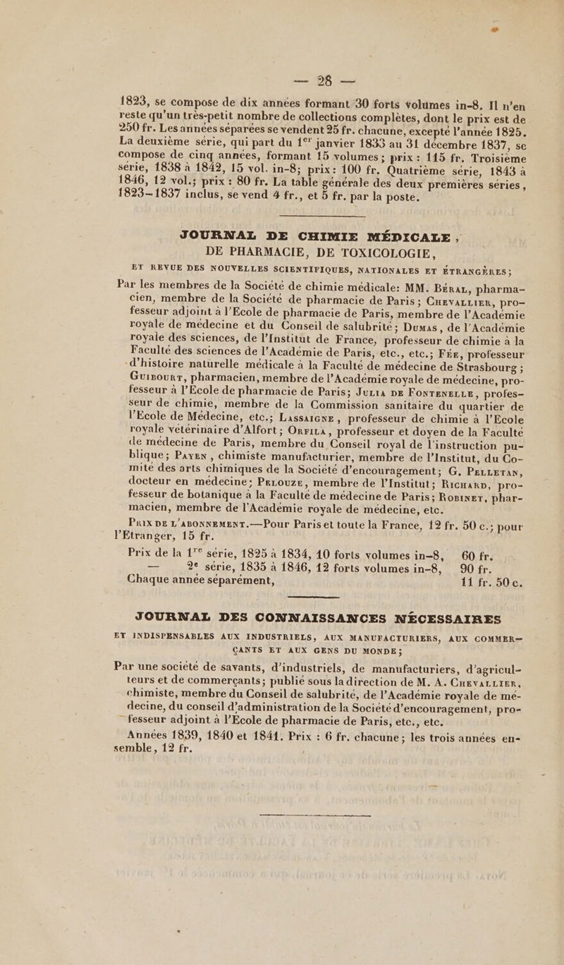 ÉMER ES 1823, se compose de dix années formant 30 forts volumes in-8. Il n’en reste qu’un très-petit nombre de collections complètes, dont le prix est de 250 fr. Les années séparées se vendent 95 fr. chacune, excepté l’année 1895. La deuxième série, qui part du 1% janvier 1833 au 31 décembre 1837, se compose de cinq années, formant 15 volumes; prix : 115 fr. Troisième serie, 1838 à 1842, 15 vol. in-8; prix: 100 fr. Quatrième série, 1843 à 1846, 12 vol.; prix : 80 fr. La table générale des deux premiéres séries, 1823-1837 inclus, se vend 4 fr., et 5 fr. par la poste. JOURNAL DE CHIMIE MÉDICALE, DE PHARMACIE, DE TOXICOLOGIE, ET REVUE DES NOUVELLES SCIENTIFIQUES, NATIONALES ET ÉTRANGÈRES ; Par les membres de la Société de chimie médicale: MM. BERAL, pharma- cien, membre de la Société de pharmacie de Paris; CHevaLLier, pro- fesseur adjoint à l’Ecole de pharmacie de Paris, membre de l’Académie royale de médecine et du Conseil de salubrité ; Dumas, de l’Académie royale des sciences, de l’Institut de France, professeur de chimie à la Faculté des sciences de l’Académie de Paris, etc., etc.; FÉE, professeur “d'histoire naturelle médicale à la Faculté de médecine de Strasbourg ; Guisounr, pharmacien, membre de l’Académie royale de médecine, pro- fesseur à l’Ecole de pharmacie de Paris; Jucra DE FONTENELLE , profes- seur de chimie, membre de la Commission sanitaire du quartier de l'Ecole de Médecine, etc.; Lassaiewe, professeur de chimie à l'Ecole royale vétérinaire d’Alfort; Orrira, professeur et doyen de la Faculté de médecine de Paris, membre du Conseil royal de l'instruction pu- blique; Paye , chimiste manufacturier, membre de l’Institut, du Co- mité des arts chimiques de la Société d'encouragement; G. PELLETAN, docteur en médecine: Pecouze, membre de l’Institut; RicxanD, pro- fesseur de botanique à la Faculté de médecine de Paris; Rosier, phar- macien, membre de l’Académie royale de médecine, etc. Prix DE L'ABONNEMENT.—Pour Paris et toute la France, 12 fr. 50 c.: pour l'Etranger, 15 fr. Prix de la 1° serie, 1825 à 1834, 10 forts volumes in-8, 60 fr. — 2e série, 1835 à 1846, 12 forts volumes in-8, 90 fr. Chaque année séparément, 11 fr. 50 c. JOURNAL DES CONNAISSANCES N£ÉCESSAIRES ET INDISPENSABLES AUX INDUSTRIELS, AUX MANUFACTURIERS, AUX COMMER=— CANTS ET AUX GENS DU MONDE ; Par une société de savants, d’industriels, de manufacturiers, d’agricul- teurs et de commerçants; publié sous la direction de M. À. CHEVAL LIER, chimiste, membre du Conseil de salubrité, de l’Académie royale de mé- decine, du conseil d’administration de la Société d'encouragement, pro- _ fesseur adjoint à l'Ecole de pharmacie de Paris, etc., etc. Années 1839, 1840 et 1841. Prix : 6 fr. chacune; les trois années en- semble, 12 fr. | er