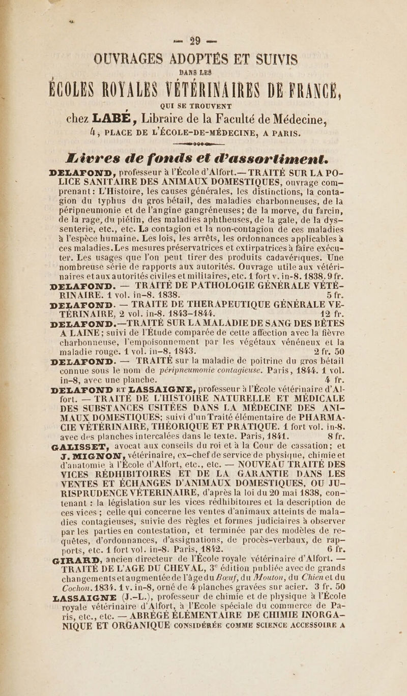 EPA LANGE ir, tèir OUVRAGES ADOPTÉS ET SUIVIS ÉCOLES ROYALES VÉTÉRINAIRES DE FRANCE, QUI SE TROUVENT Æèvres de fonds et d’assortiment. DELAFOND, professeur à l’École d’Alfort.— TRAITÉ SUR LA PO- LICE SANITAIRE DES ANIMAUX DOMESTIQUES, ouvrage com— prenant: L'Histoire, les causes générales, les distinctions, la conta- gion du typhus du gros bétail, des maladies charbonneuses, de la péripneumonie et de l’angine gangréneuses; de la morve, du farcin, de la rage, du piétin, des maladies aphtheuses, de la gale, de la dys- senterie, etc., etc. La contagion et la non-contagion de ces maladies à l'espèce humaine. Les lois, les arrêts, les ordonnances applicables à ces maladies.Les mesures préservatrices et extirpatrices à faire exécu- ter. Les usages que l’on peut tirer des produits cadavériques. Une nombreuse série de rapports aux autorités, Ouvrage utile aux vétéri- naires etaux autorités civiles et militaires, etc. 1 fort v.in-8.1838.9 fr. DELAFOND. — TRAITE DE PATHOLOGIE GÉNÉRALE VEÉTÉ- RINAIRE,. 1 vol. in-8. 1838. LPADE 5 fr. DELAFOND. — TRAITE DE THERAPEUTIQUE GÉNÉRALE VE- TÉRINAIRE, 2 vol. in-8. 1843-1844. 42 fr. DELAFOND.—TRAITÉ SUR LA MALADIE DE SANG DES RÊTES A LAINE; suivi de l'Etude comparée de cette affection avec la fièvre charbonneuse, l’empoisonnement par les végétaux vénéneux et la maladie rouge. 1 vol. in-8. 1843. 2 fr. 50 DELAFOND. — TRAITÉE sur la maladie de poitrine du gros bétail connue sous le nom de péripneumonie contagieuse. Paris, 184%. 1 vol. in-8, avec une planche. % fr. DELAFOND £&amp;T LASSAIGNE, professeur à l’École vétérinaire d’Al- fort. — TRAITÉE DE L’'HISTOIRE NATURELLE ET MEDICALE DES SUBSTANCES USITEES DANS LA MEDECINE DES ANI- MAUX DOMESTIQUES; suivi d’un Traité élémentaire de PHARMA- CIE VÉTÉRINAIRE, THÉORIQUE ET PRATIQUE. 1 fort vol. in-8. avec des planches intercalées dans le texte. Paris, 1841. 8 fr. GALISSET, avocat aux conseils du roi et à la Cour de cassation; et J. MIGNON, vétérinaire, ex-chef de service de physique, chimie et d'anatomie à l'École d’Alfort, etc., etc. — NOUVEAU TRAITÉE DES VICES RÉDHIBITOIRES ET DE LA GARANTIE DANS LES VENTES ET ÉCHANGES D'ANIMAUX DOMESTIQUES, OU JU- RISPRUDENCE VÉTERINAIRE, d’après la loi du 20 mai 1838, con— tenant : la législation sur les vices rédhibitoires et la description de ces vices ; celle qui concerne les ventes d'animaux atteints de mala— dies contagieuses, suivie des règles et formes judiciaires à observer par les parties en contestation, et terminée par des modèles de re- quêtes, d'ordonnances, d’assignations, de procès-verbaux, de rap- ports, etc. 4 fort vol. in-8. Paris, 18#2. 6 fr. GIRARD, ancien directeur de l’École royale vétérinaire d’Alfort. — TRAITÉ DE L’AGE DU CHEVAL, 3° édition publiée avec de grands changements etaugmentée de l'âge du Zœuf, du Mouton, du Chien et du Cochon. 1834. 1 v.in-8, orné de 4 planches gravées sur acier. 3 fr. 50 LASSAIGNE (J.-L.), professeur de chimie et de physique à l'Ecole royale vétérinaire d’Alfort, à l'Ecole spéciale du commerce de Pa- ris, etc., ete. — ABRÈGE ÉLÉMENTAIRE DE CHIMIE INORGA- NIQUE ET ORGANIQUE CONSIDÉRÉE COMME SCIENCE ACCESSOIRE A