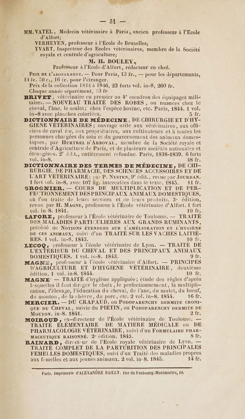 Di. MG ES Es eur — 91 — MM. VATEL, Médecin vétérinaire à Päris, ancien professeur à l'Ecole d’Alfort: YERHEYEN, professeur à l’Ecole de Bruxelles; _YVART, Inspecteur des Ecoles vétérinaires, membre de la Société royale et centrale d’agriculture; M. il. BOULEY, Professeur à l’Ecole d’Alfort, troie en chef. Prix DE L’ABONNEMENT. — Pour Paris, 13 fr., — pour les départements, 14 fr. 50 c., 16 fr. pour l” étranger. Prix de LA collection 1524 à 1846, 23 forts vol. in-8, 260 fr. Chaque année séparément, 13 fr. BRIVET, \élérinaire en premier au #° escadron des équipages mili< taires. — NOUVEAU TRAITÉ DES ROBES, ou nuances chez le cheval, l’âne, le mulet; chez l'espèce bovine, etc. Paris, 184%. 1 vol, in—8 avec planches coloriées. 5 fr. ‘DICTIONNAIRE DE MÉDECINE, DE CHIRURGIE ET D'HY- GIENE VÉTÉRINAIRES ; ouvrage utile aux vétérinaires, aux offi- ciers de caval rie, aux propriétaires, aux cultivateurs et à foutes les personnes char gées du soin et du gouvernement des animaux domes- tiques, par HURTREL D’ARBOVAL, membre de la Société royale et centrale d'Agriculture de Paris, et ‘de plusieurs sociétés nationales et étrangères. 9° édit., entièrement refondue. Paris, 1838-1839. 6 forts vol. in-8. 48 fr. DICTIONNAIRE DES TERMES DE MÉDECINE, DE CHI- RURGIE, DE PHARMACIE, DES SCIENCES ACCESSOIRES ET DE L'ART VÉTÉRINAIRE ; par P. NySTEN, 9° édit., revue par JOURDAN. 4 fort 101. in-8, avec 107 fig. intercalées dans le texte. 1845. 11 fr. GROGNIER.,.— COURS °DE MULTIPLICATION ET DE PER- FECTIONNEMENT DES PRINCIPAUX ANIMAUX DOMESTIQUES, où l’on traite de leurs services et de Icurs produits. 8e édition, revue par H. MAGxE, professeur à l’École vétérinaire d’Alfort. 4 fort vol. in-8. 1841. . 10 fr. LAFTORE, professeur à l'Ecole vétérinaire de Toulouse. — TRAITÉE DES MALADIES PARTICULIERES AUX GRANDS RUMINANTS, précédé de NoTIONS ÉTENDUES SUR L'AMÉLIORATION ET L'HYGIÈNE DE CES ANIMAUX, suivi d’un TRAITÉ SUR LES VACHES LAITIÉ- RES. 1 vol. in-8. 1843. 40 fr. LÉCOQ;, professeur à l’école vétérinaire de Lyon. — TRAITÉ DE L’'EXTÉRIEUR DU CHEVAL ET DES PRINCIPAUX ANIMAUX DOMESTIQUES. 1 vol. iu-8. 1843. 9 fr. MAGNE, professeur à l’école vétérinaire d'Alfort. — PRINCIPES D'AGRICULTURE ET D'HYGIENE VYVÉTÉRINAIRE, deuxième édition. 4 vol. in-8. 1844. 40 fr. MAGNE — TRAITÉ d'hygiène appliquée; étude des règles d’après lesqueiles il faut diriger le choix , le perfectionnement, Ja multipli- cation, l’élevage, l'éducation du chevai, de l’ane, du mulet, du bœuf, du mouton, de la chèvre, du porc, etc. 2 vol. in-8. 1844. 16 fr. MERCIER. — DU CRAPAUD, ou PODOPARENCHY DERMITE CRONI- QUE DU CHEVAL, suivie du PIETIN, ou PODOPARENCHY DERMITE DU Mouron. in-8. 1841. OR MOIROUD, ex-direcieur de l’École vétérinaire de Toulouse. — TRAITÉ ÉLÉMENTAIRE DE MATIERE MÉDICALE ou DE- PHARMACOLOGIE VÉTÉRINAIRE, suivi d'un FORMULAIRE PHAR- MACEUTIQUE RAISONNÉ. 2° édition. 1843. 8 fr. RAINARD, directeur de l'Ecole royale vélérinaire de Lyon. — TRAITÉ COMPLET DE LA PARTURITION DES PRINCIPALES FEMELLES DOMESTIQUES, suivi d’un Traité cles maladies propres aux femelles et aux jeunes animaux. 2 vol. in-8. 1845. 44 fr. Paris. Imprimerie d’ALEXANDRE BAILLY, rue du Faubourg-Montmarire, 10.