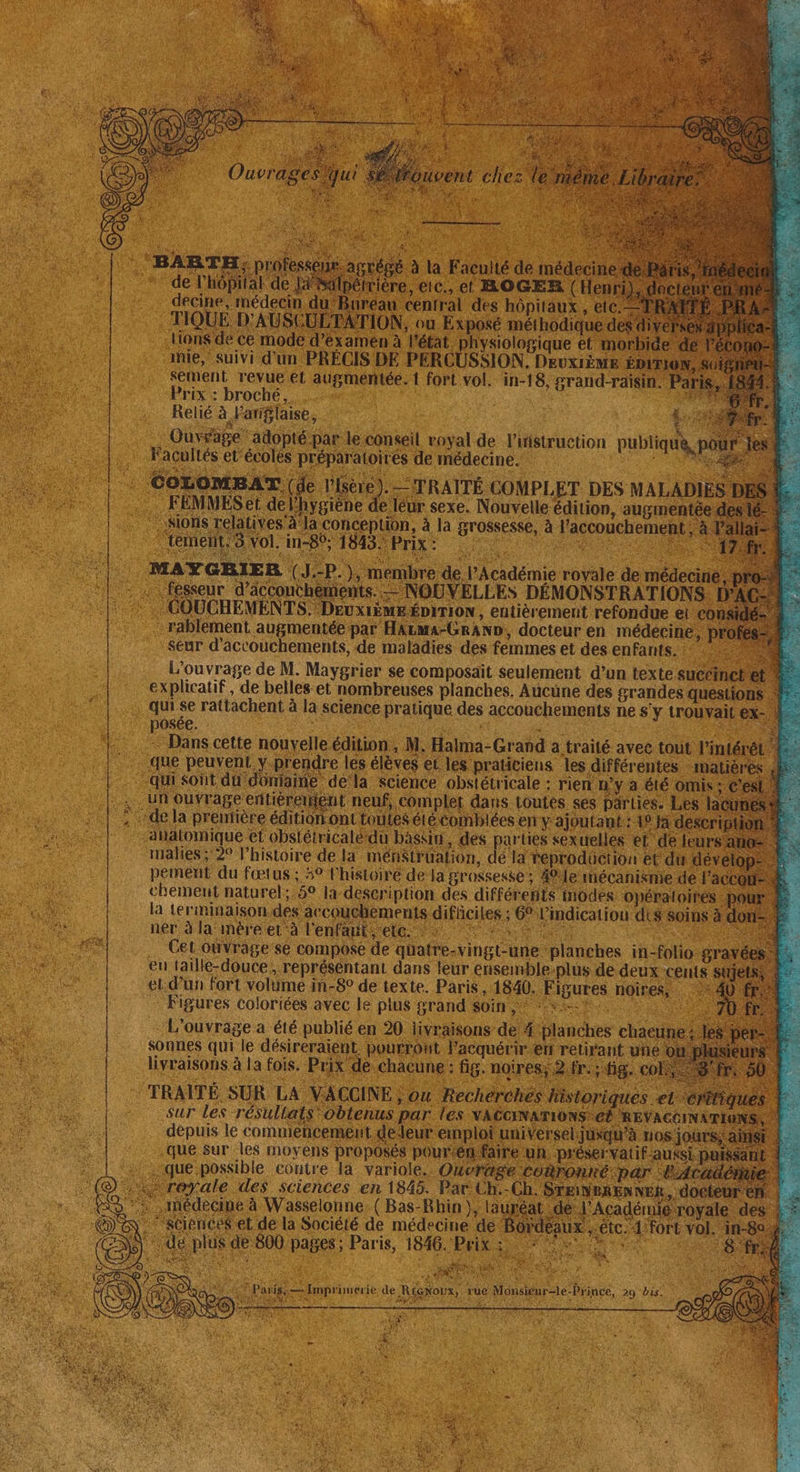 sement revueet augméntée.{ fort vol. in-18, grand-raisin Prix : broché... | ; Relié à l'anglaise, LS Ouvrage adopté par le conseil voyal de l'iristruction publique, Facultés et écoles préparatoirés de médecine. PRES | CozomsAT (je M). _=TRAÎTÉ COMPLET DES MALADIES DE .… FEMMESet del’hygiène de léur sexe. Nouvelle édition, augmentée di ions relatives À la conception, à la grossesse, à l'accouchement 3 VOÏ,in-Bs 1848. Prix: | MAYGRIER { J.-P. ), membre de l’Académie royale de médeciri fekeur d'acconthements. à . k ccouchements. —NOUVELLES DÉMONSTRATIONS. I ie COUCHEMENTS.Deux1ÈME ÉDITION, entièrement refondue e n … rablement augmentée par HArma-GrAND, docteur en médecine, p Seur d’accouchements, de maladies des femmes et des enfants. : fus L'ouvrage de M. Maygrier se composait seulement d’un texte.succ explicatif, de belles. et nombreuses planches. Aucüne des grandes questions . qui Se rattachent à la science pratique des accouchements ne s'y trouvait : : posée. UE : FRE FES Roue À Dans cette nouvelle édition, M. Halma-Grand a traité avec tout: lintér . que peuvent y.prendre les élèves et les praticiens les différentes “mati qui sont du donjainé dela science obstétricale : rien n'ya été. [74 un ouvrage entièrement neuf, complet dans Loutes ses pärlies. :.| : + dela prénlière édition ont tout $étécomblées en y ajoutant: 1! : ahatomique et obstétricalédu baskin, des parties sex uelles et d r' inalies; 2° l’histoire de la mén$trüalion, de là reprodüiction et du dé pement du fœtus ; 4° l'histoire de Ja grossesse ; 40 le mécanisme de chement naturel:,5° la description des différents modes opératoires Fe. la terminaison des aecouchements difficiles ; 6 l'indication dis soin: A ner à la‘imeéré er à l'enfniiele: fu Tnt) HORS + |. Cet ouvrage se compose de quatre-vingt-une planches in-folio gra sites en taille-douce , représentant dans leur énsemble-plus de deux cents sù HAE et. d’un fort volümé in-8° de texte. Paris , 1840. Figures noires, = Figures coloriées avec le plus grand Soin ,* RARES Nes L'ouvrage a été publié en 20 livraisons de 4 planches cha que sur les moyens proposés pourtén que possible contre la variole. Où oyale des sciences en 1845. Par Ch:- iédecine à Wasselonne: (Bas-Rhin }, lai $ et de la Société de médecine de S de 800 pages; Paris, 1846. Prix ss °° Ü à Qt DR ET Reg f D y Ê LÉ pr SA $ EN ls Fi x N it : “ est CPE où = Improuerie de RiGNoUx, rue Monsieur=le-Prince, 29 bis. po, Na à APN LAINE FMC PE $ ; : NUE s'ésant , è Fa Lk vi PNY ÿ k NE 9 ARE - Les er ? : èn  t! à : { < LI | À x? 4 -