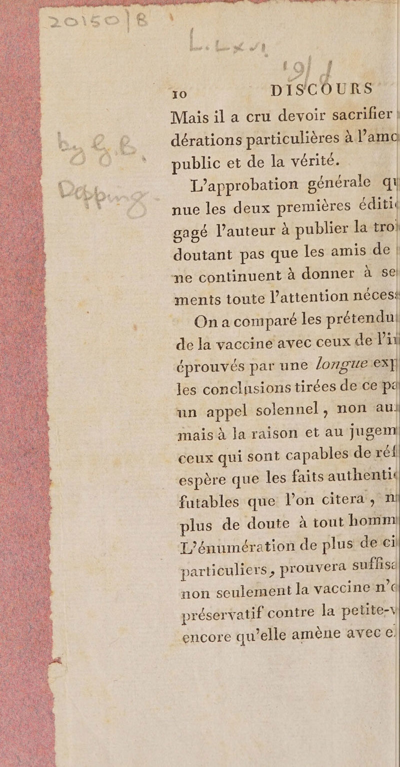 3 Gant &amp; LL. a wo 19} i 4 ‘30 - DISCOURS Mais il a cru devoir sacrifier ,@ @, dérations particuliéres aVami ‘public et de la vérité. L’approbation générale q nue les deux premières éditit gagé l’auteur à publier la tro doutant pas que les amis de me continuent à donner à sel ments toute l'attention nécesi On a comparé les prétendu! de la vaccine avec ceux de li éprouvés par une longue ex les conclusions tirées de ce pe un appel solennel, non au! mais à Ja raison et au jugem ceux qui sont capables de ré espère que les faits authentic fatables que l’on citera , 1 plus de doute à tout homi T'énumération de plus de particuliers, prouvera suffise non seulement la vaccine n’¢ préservatif contre la petite-v encore qu’elle amène avec €,