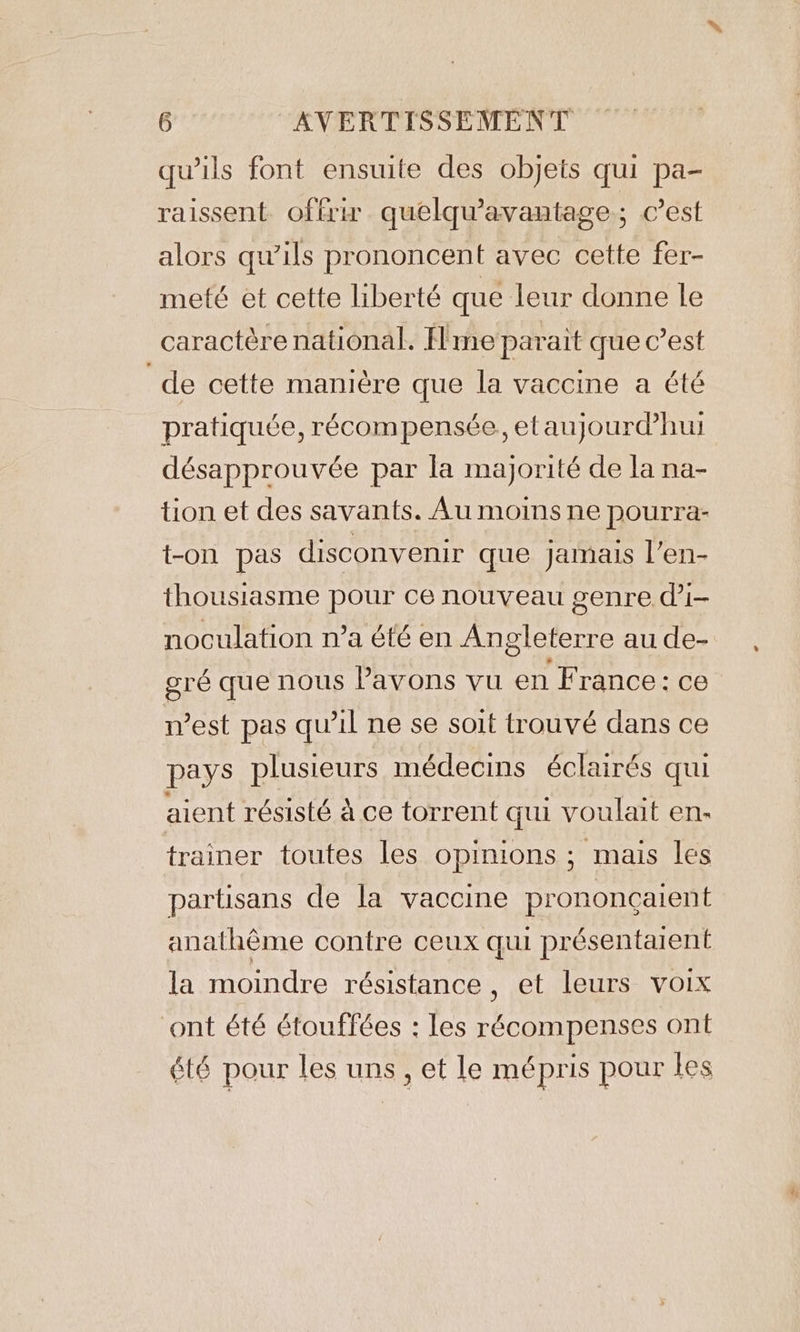 qu’ils font ensuite des objets qui pa- raissent offru quelqwavantage : c’est alors qu’ils prononcent avec cette fer- meté et cette liberté que leur donne le caractère national. H me parait que c’est de cette manière que la vaccine a été pratiquée, récompensée, etaujourdhui désapprouvée par la majorité de la na- tion et des savants. Au moins ne pourra- t-on pas disconvenir que jamais l’en- thousiasme pour ce nouveau genre di- noculation n’a été en Angleterre au de- gré que nous Pavons vu en France: ce n’est pas qu’il ne se soit trouvé dans ce pays plusieurs médecins éclairés qui aient résisté à ce torrent qui voulait en- trainer toutes les opinions ; mais les partisans de la vaccine prononçaient anathéme contre ceux qui présentaient la moindre résistance, et leurs voix ont été étouffées : les récompenses ont été pour les uns, et le mépris pour les