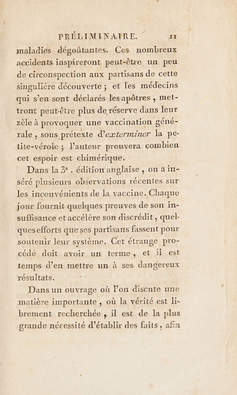 maladies dégoûtantes. Ces nombreux accidents inspireront peut-être un peu de circonspection aux partisans de cette singulière découverte ; et les médecins qui s’en sont déclarés les apôtres , met- tront peut-être plus de réserve dans leur zèle à provoquer une vaccination géné- rale , sous prétexte d’exterminer la pe- tite-vérole ; l’auteur prouvera combien cet espoir est chimérique. Dans la 3°. édition anglaise , on ain- séré plusieurs observations récentes sur les inconvénients de la vaccine. Chaque jour fournit quelques preuves de son in- suffisance et accélère son discrédit, quel- ques efforts que ses partisans fassent pour soutenir leur système. Cet étrange pro- cédé doit avoir un terme, et il est temps d’en mettre un à ses dangereux résultats. Dans un ouvrage où l’on discute une matière importante , où la vérité est li- brement recherchée , il est de la plus grande nécessité d’établir des faits, afin