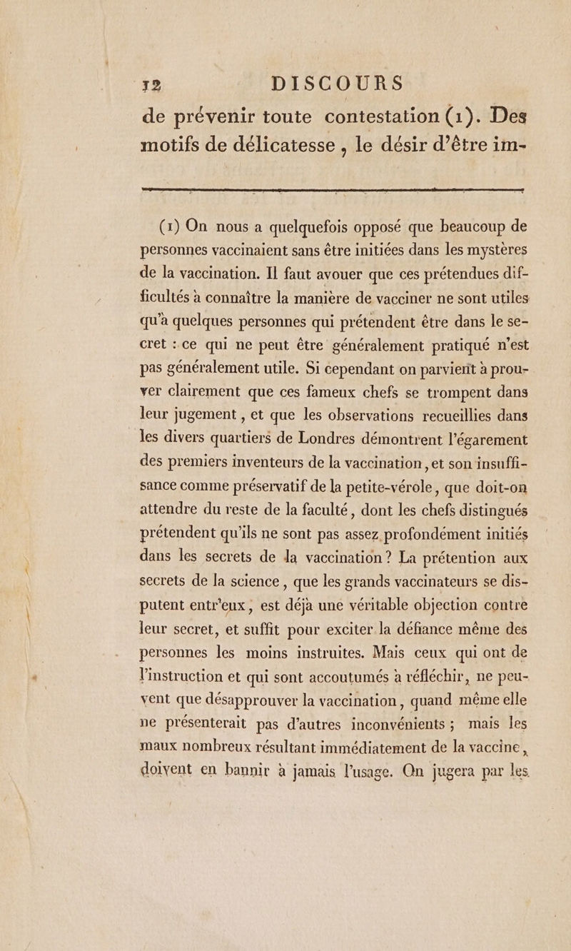 de prévenir toute contestation (1). Des motifs de délicatesse , le désir d’être im- (1) On nous a quelquefois opposé que beaucoup de personnes vaccinaient sans être initiées dans les mystères de la vaccination. IL faut avouer que ces prétendues dif- ficultés à connaître la maniere de vacciner ne sont utiles qu’à quelques personnes qui prétendent être dans le se- cret : ce qui ne peut être généralement pratiqué n’est pas généralement utile. Si cependant on parvierit à prou- ver clairement que ces fameux chefs se trompent dans leur jugement , et que les observations recueillies dans les divers quartiers de Londres démontrent l'égarement des premiers inventeurs de la vaccination, et son insuffi- sance comme préservatif de la petite-vérole , que doit-on attendre du reste de la faculté, dont les chefs distingués pretendent qu'ils ne sont pas assez profondement initiés dans les secrets de Ja vaccination? La prétention aux secrets de la science , que les grands vaccinateurs se dis- putent entr’eux , est déja une véritable objection contre leur secret, et suffit pour exciter la défiance méme des personnes les moins instruites. Mais ceux qui ont de Vinstruction et qui sont accoutumés à réfléchir, ne peu- vent que désapprouver la vaccination, quand même elle ne présenterait pas d’autres inconvénients ; mais les maux nombreux résultant immédiatement de la vaccine, doivent en bannir à jamais l'usage. Qn jugera par les
