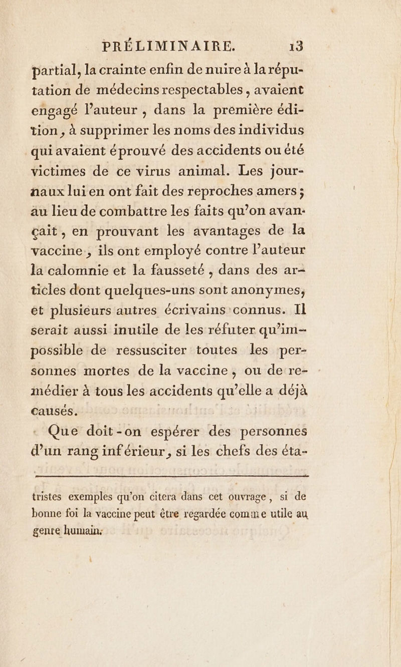 partial, la crainte enfin de nuirea larépu- tation de médecins respectables , avaient engagé l’auteur , dans la première édi- tion , à supprimer les noms des individus qui avaient éprouvé des accidents ou été victimes de ce virus animal. Les jour- naux lui en ont fait des reproches amers ; au lieu de combattre les faits qu’on avan: cait, en prouvant les avantages de la vaccine., ils ont employé contre l’auteur la calomnie et la fausseté , dans des ar- ticles dont quelques-uns sont anonymes, et plusieurs autres écrivains connus. Il serait aussi inutile de les réfuter qu’im- possible de ressusciter toutes les per- sonnes mortes de la vaccine, ou de re- médier à tous les accidents qu’elle a deja causes. re ey, - Que doit-on espérer des personnes d’un rang inférieur, si les chefs des éta- tristes exemples qu’on citera dans cet ouvrage, si de bonne foi la vaccine peut être regardée comme utile au genre humain: