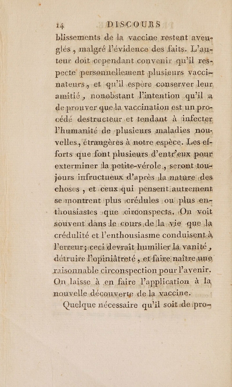 blissements de la vaccine restent aveu- slés , malgré l'évidence des faits. L’au- teur doit cependant convenir qu'il res- pecte personnellement plusieurs vacci- nateurs, et qu'il espère conserver leur amitié, nonobstant l'intention .qu’il a de prouver quella vaccination est. un pro- cédé destructeur et tendant à ‘infecter Vhumanité de -plusieurs maladies nou: velles, étrangères à notre «espèce. Les ef- forts que -font plusieurs d’entr’eux pour exterminer ila petite-vérole., seront tou- jours infructueux d'après ila -natüre «des choses , et ceux)qui pensentiautrement se montrent ‘plus icredules ou plus -en- thousiastes »que :0irconspects. On voit souvent dans Je cours;de fla wie gue ,la crédulité et ’enthousiasme conduisent.à, Perreurs<ceci devrait humilier la, vanité , détruire Popiniatreté , et faine-nattxe une raisonnable circonspection pour l’avenir. On laisse à en faire l'application à la nouvelle découverte dela vaccine. Quelque nécessaire qu’il soit «de ipro-