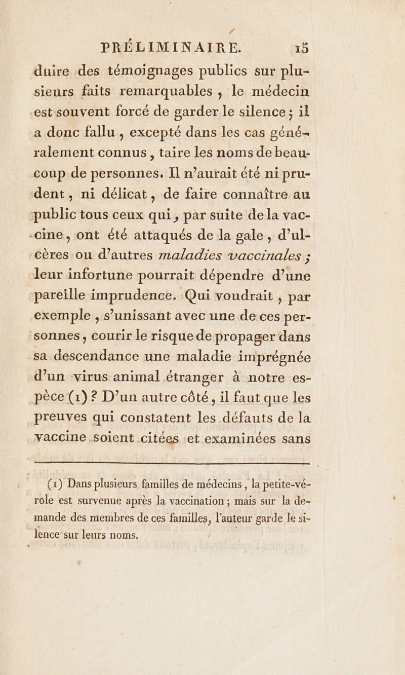 4 PRELIMINAIRE. 15 duire des témoignages publics sur plu- sieurs faits remarquables , le médecin -estsouvent forcé de garder le silence; il a donc fallu , excepté dans les cas géné- ralement connus, taire les noms de beau- coup de personnes. Il n'aurait été ni pru- dent, ni délicat, de faire connaître au public tous ceux qui, par suite dela vac- -cine, ont été attaqués de la gale, d’ul- cères ou d’autres maladies vaccinales ; leur infortune pourrait dépendre d’une pareille imprudence. Qui voudrait , par exemple , s’unissant avec une de ces per- sonnes, courir le risque de propager dans sa descendance une maladie imprégnée d’un virus animal étranger à notre es- pèce (1)? D’un autre côté, il faut que les preuves qui constatent les défauts de la vaccine soient citées et examinées sans (1) Dans plusieurs familles de médecins , la petite-vé- role est survenue après la vaccination ; mais sur la de- mande des membres de ces familles, l’auteur garde le si- lence sur leurs noms.