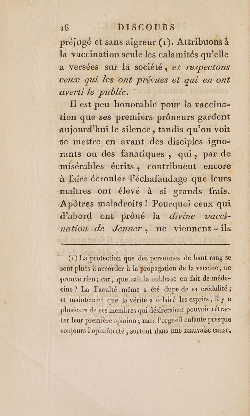 préjugé et sans aigreur (1). Attribuons à la vaccination seule les calamités qu’elle a versées sur la société, eZ respectons ceux qui les ont prévues et qui en ont averti le public. Il est peu honorable poür la vaccina- tion que ses premiers. prôneurs gardent aujourd’hui le silence, tandis qu’on voit se mettre en avant des disciples igno- rants ou des fanatiques , qui, par de misérables écrits, contribuent encore à faire écrouler l’échafaudage que leurs “maîtres ont élevé à si grands frais. Apôtres maladroits ! Pourquoi ceux qui d’abord ont préné la divine vacci- nation de Jenner, ne viennent - ils (1) La protection que des personnes de haut rang se sont plues à accorder à la propagation de la vaccine, ne prouve rien; car, que sait la noblesse en fait de méde- cine? La Faculté.méme a été dupe de sa crédulite ; et maintenant que la vérité a éclairé les esprits, il y a plusieurs de ses membres qui désireraient pouvoir rétrac- ter leur première opinion ; mais l’orgueil enfante presque toujours l’opiniâtreté , surtout dans une mauvaise cause.