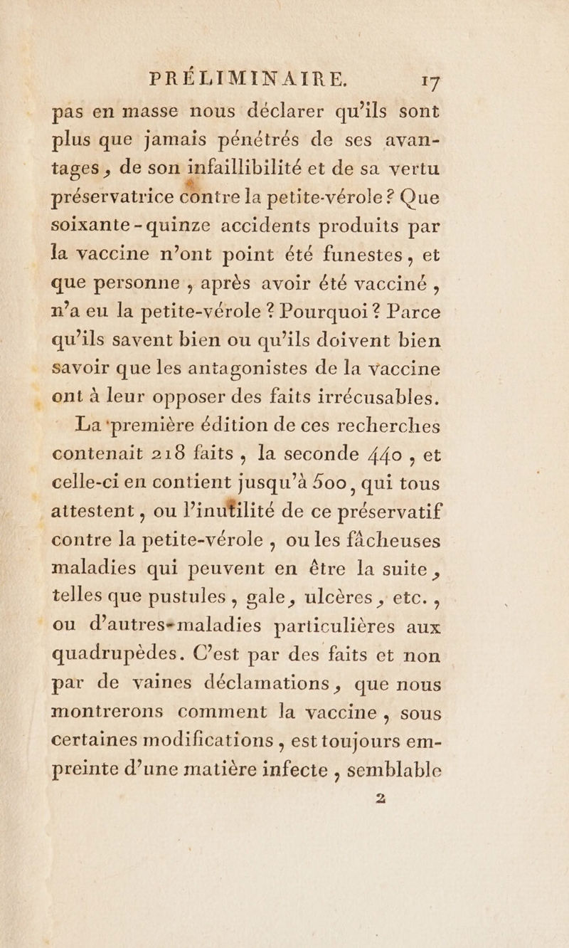 pas en masse nous déclarer qu’ils sont plus que jamais pénétrés de ses avan- tages, de son infaillibilité et de sa vertu préservatrice Contre la petite-vérole ? Que soixante -quinze accidents produits par la vaccine n’ont point été funestes , et que personne , après avoir été vacciné , n’a eu la petite-vérole ? Pourquoi ? Parce qu’ils savent bien ou qu’ils doivent bien savoir que les antagonistes de la vaccine ont à leur opposer des faits irrécusables. La ‘première édition de ces recherches contenait 218 faits, la seconde 440, et celle-ci en contient jusqu’à 500, qui tous attestent, ou Vinutilité de ce préservatif contre la petite-vérole , ou les facheuses maladies qui peuvent en être la suite , telles que pustules , gale, ulcères , etc. , ou d’autresemaladies particulières aux quadrupèdes. C’est par des faits et non par de vaines déclamations, que nous montrerons comment la vaccine , sous certaines modifications , est toujours em- preinte d’une matière infecte , semblable 2