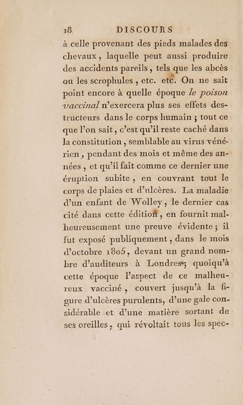 4 celle provenant des pieds malades des chevaux, laquelle peut aussi produire des accidents pareils, tels que les abcès ou les scrophules , etc. etc. On ne sait point encore à quelle époque /e poison vaccinal n’exercera plus ses effets des- tructeurs dans le corps humain ; tout ce que l’on sait, c’est qu’il reste caché dans la constitution , semblable au virus véné- rien , pendant des mois et même des an- nées , et qu’il fait comme ce dernier une éruption subite, en couvrant tout le corps de plaies et d’ulcères. La maladie d’un enfant de Wolley, le dernier cas cité dans cette éditiof, en fournit mal- heureusement une preuve évidente; il fut exposé publiquement , dans le mois d'octobre 1805, devant un grand nom- bre d’auditeurs à Londres; quoiqu’a cette époque laspect de ce malheu- reux vacciné, couvert jusqu’à la fi- gure @ulcéres purulents, d’une gale con- sidérable et d’une matiére sortant de ses oreilles, qui révoltait tous les spec-