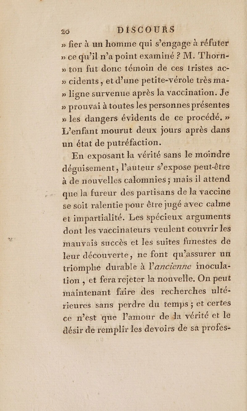 » fier à un homme qui s’engage à réfuter » ce qu'il n’a point examiné ? M. Thorn- » ton fut donc témoin de ces iristes ac- » cidents , et d’une petite-vérole très ma- » ligne survenue après la vaccination. Je » prouvai à toutes les personnes présentes » les dangers évidents de ce procédé. » L’enfant mourut deux jours après dans un état de putréfaction. En exposant la vérité sans le moindre déguisement, l’auteur s’expose peut-être à de nouvelles calomnies ; maïs il attend que la fureur des partisans de la vaccine se soit ralentie pour être jugé avec calme et impartialité. Les spécieux arguments dont les vaccinateurs veulent couvrir les mauvais succès et les suites funestes de leur découverte, ne font qu’assurer un triomphe durable a l'ancienne inocula- tion , et fera rejeter la nouvelle. On peut maintenant faire des recherches ulté- rieures sans perdre du temps ; et certes ce n’est que l’amour de da vérité et le désir de remplir les devoirs de sa profes-