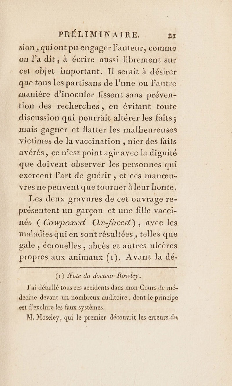 sion , qui ont pu engager l’auteur, comme on l’a dit, à écrire aussi librement sur cet objet important. Il serait à désirer que tous les partisans de l’une ou l’autre manière d’inoculer fissent sans préven- tion des recherches, en évitant toute discussion qui pourrait altérer les faits; mais gagner et flatter les malheureuses victimes de la vaccination , nier des faits _avérés, ce n’est point agir avec la dignité que doivent observer les personnes qui exercent l’art de guérir , et ces manœu- vres ne peuvent que tourner à leur honte. Les deux gravures de cet ouvrage re- présentent un garçon et une fille vacci- nés ( Cowpoxed Ox-faced), avec les maladies qui en sont résultées , telles que gale , écrouelles , abcès et autres ulcères propres aux animaux (1). Avant la de- (1) Note du docteur Rowley. Jai détaillé tous ces accidents dans mon Cours de me- decine devant un nombreux auditoire, dont le principe est d’exclure les faux systèmes. M. Moseley, qui le premier découvrit les erreurs du