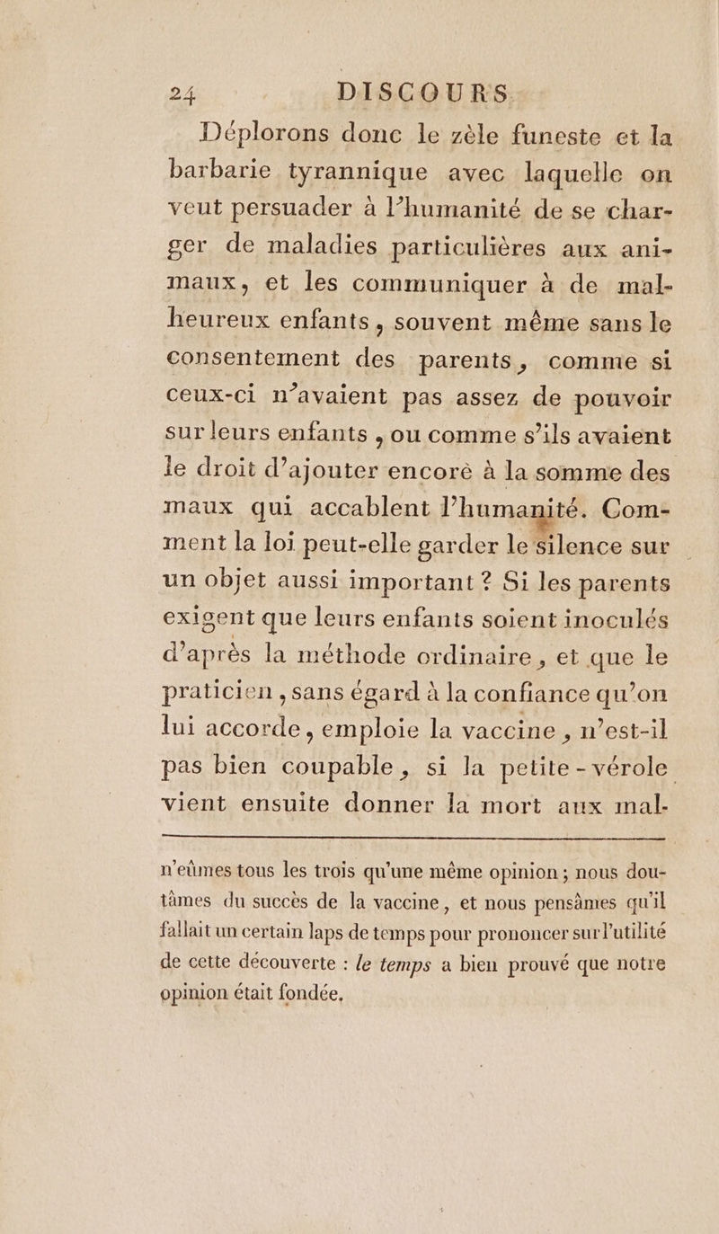 Deplorons donc le zèle funeste et la barbarie tyrannique avec laquelle on veut persuader à l’humanité de se char- ger de maladies particulières aux ani- maux, et les communiquer à de mal- heureux enfants, souvent même sans le consentement des parents, comme si ceux-ci n’avaient pas assez de pouvoir sur leurs enfants , ou comme s'ils avaient le droit d’ajouter encoré à la somme des maux qui accablent l’humanité. Com- ment la loi peut-elle garder le silence sur un objet aussi important ? Si les parents exigent que leurs enfants soient inoculés d’après la méthode ordinaire , et ane le praticien , sans égard à la confiance qu’on lui net: , emploie la vaccine , n’est-il pas bien coupable, si la petite -vérole vient ensuite donner la mort aux mal- n'eûmes tous les trois qu'une même opinion; nous dou- tames du succès de la vaccine, et nous pensdmes qu'il fallait un certain laps de temps pour prononcer sur l'utilité de cette découverte : le temps a bien prouvé que notre opinion était fondée,