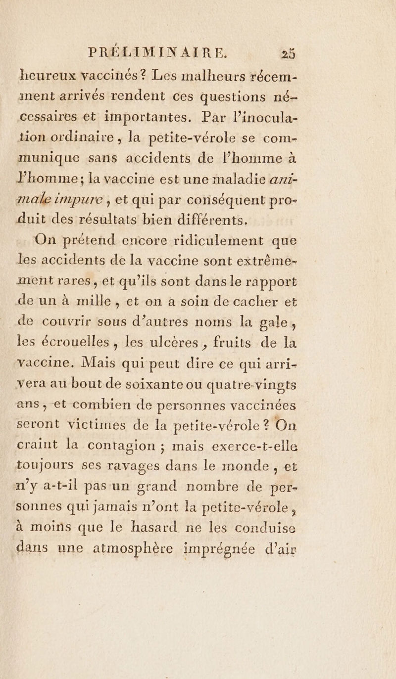 heureux vaccinés? Les malheurs récem- inent arrivés rendent ces questions né- cessaires et importantes. Par l’inocula- tion ordinaire , la petite-vérole se com- munique sans accidents de l’homme à l'homme ; la vaccine est une maladie ani- male impure , et qui par conséquent pro- duit des résultats bien différents. On prétend encore ridiculement que les accidents de la vaccine sont extrème- ment rares, et qu’ils sont dans le rapport de un à mille, et on a soin de cacher et de couvrir sous d’autres noms la gale, les écrouelles , les ulcères , fruits de la vaccine. Maïs qui peut dire ce qui arri- vera au bout de soixante ou quatre-vingts ans , et combien de personnes vaccinées seront victimes de la petite-vérole ? On craint la contagion; mais exerce-t-elle toujours ses ravages dans le monde, et n’y a-t-il pas un grand nombre de per- sonnes qui jamais n’ont la petite-vérole, à moins que le hasard ne les conduise dans une atmosphère imprégnée d'air