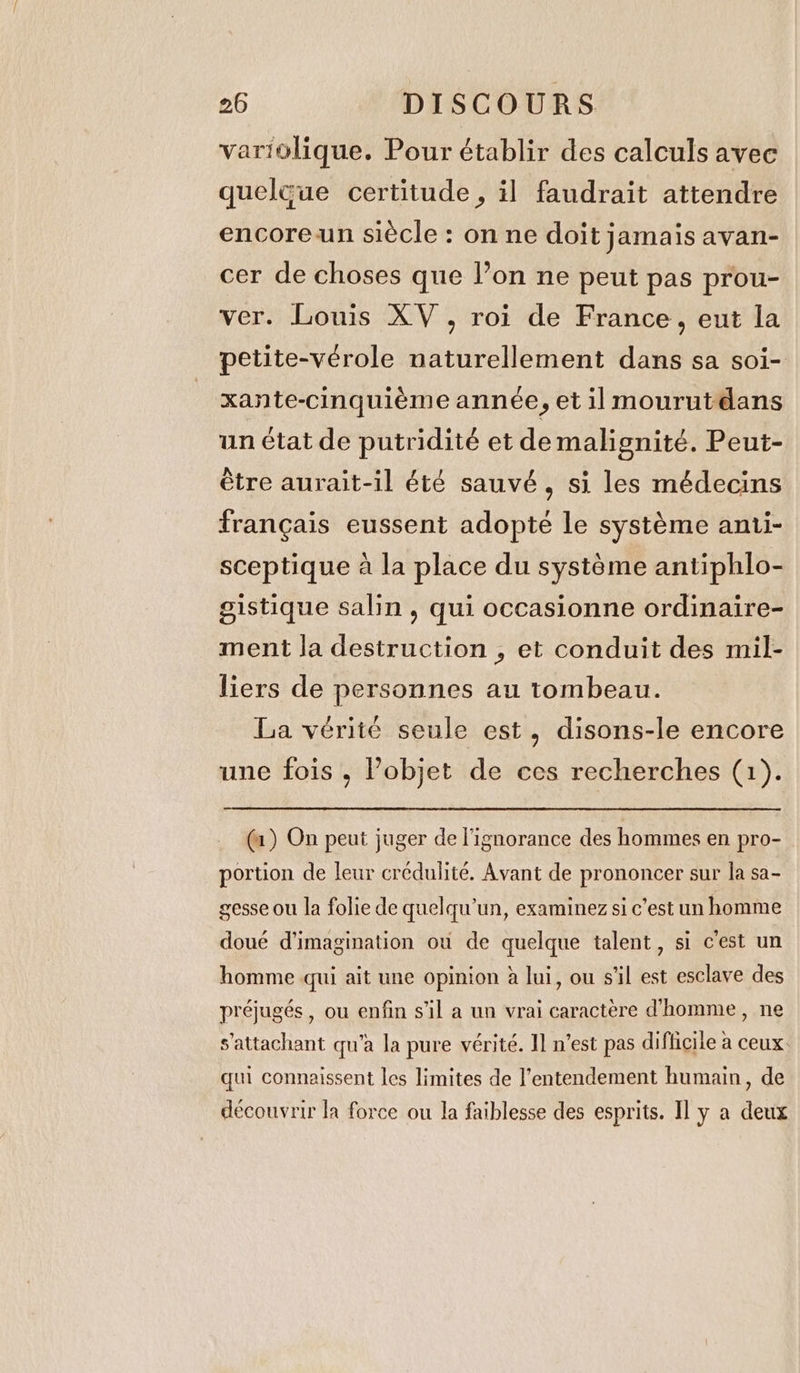 variolique. Pour établir des calculs avec queleue certitude, il faudrait attendre encore un siècle : on ne doit jamais avan- cer de choses que l’on ne peut pas prou- ver. Louis XV, roi de France, eut la petite-vérole naturellement dans sa soi- xante-cinquième année, et il mourutdans un état de putridité et demalignité. Peut- étre aurait-il été sauvé, si les médecins français eussent adopté le système anti- sceptique à la place du système antiphlo- gistique salin , qui occasionne ordinaire- ment la destruction , et conduit des mil- liers de personnes au tombeau. La vérité seule est, disons-le encore une fois , Pobjet de ces recherches (1). (a) On peut juger de l'ignorance des hommes en pro- portion de leur crédulité. Avant de prononcer sur la sa- gesse ou la folie de quelqu'un, examinez si c’est un homme doué d'imagination ou de quelque talent, si c'est un homme qui ait une opinion à lui, ou s'il est esclave des préjugés, ou enfin s’il a un vrai caractère d'homme, ne s'attachant qu'a la pure vérité. Il n’est pas difficile à ceux. qui connaissent les limites de l'entendement humain, de découvrir la force ou la faiblesse des esprits. Il y a deux