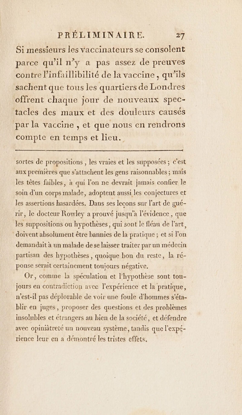 Si messieurs les vaccinateurs se consolent parce qu’il n’y a pas assez de preuves contre Vinfaillibilité de la vaccine, qu’ils sachent que tous les quartiers de Londres offrent chaque jour de nouveaux spec- tacles des maux et des douleurs causés par la vaccine , et que nous en rendrons compte en temps et lieu. sortes de propositions , les vraies et les supposées ; c’est aux premières que s’attachent les gens raisonnables ; mais les têtes faibles, à qui l’on ne devrait jamais confier le soin d'un corps malade, adoptent aussi les conjectures et les assertions hasardées. Dans ses lecons sur l’art de gué- rir, le docteur Rowley a prouvé jusqu'a l'évidence, que les suppositions ou hypothèses, qui sont le fléau de l’art, doivent absolument être bannies de la pratique ; et si l’on demandait à un malade de se laisser traiter par un médecin partisan des hypothèses , quoique bon du reste, la ré- ponse serait certainement toujours négative, | Or, comme la spéculation et l'hypothèse sont tou- jours en contradiction avec l'expérience et la pratique, n'est-il pas déplorable de voir une foule d'hommes s’éta- blir en juges, proposer des questions et des problèmes insolubles et étrangers au bien de la société, et défendre avec opiniätreté un nouveau système, tandis que l'expé- rience leur en a démontré les tristes effets.