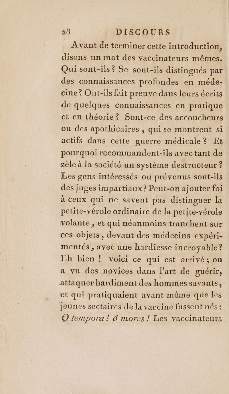 Avant de terminer cette introduction , disons un mot des vaccinateurs mêmes. Qui sont-ils? Se sont-ils distingués par des connaissances profondes en méde- cine? Ont-ils fait preuve dans leurs écrits de quelques connaissances en pratique | et en théorie? Sont-ce des accoucheurs ou des apothicaires , quise montrent si actifs dans cette guerre médicale? Et pourquoi recommandent-ils avec tant de zèle à la société un système destructeur ? Les gens intéressés ou prévenus sont-ils des juges impartiaux? Peut-on ajouter foi à ceux qui ne savent pas distinguer la petite-vérole ordinaire de la petite-vérole volante , et qui néanmoins tranchent sur ces objets, devant des médecins expéri- mentés , avec une hardiesse incroyable ? Eh bien ! voici ce qui est arrivé; on a vu des novices dans l’art de guérir, attaquer hardiment des hommes savants, et qui pratiquaient avant même que les jeunes sectaires de la vaccine fussent nés: O tempora! 6 mores ! Les vaccinateurs