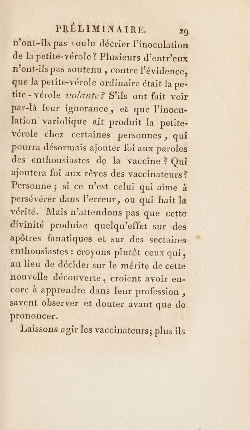 n’ont-ils pas voulu décrier inoculation de la petite-vérole? Plusieurs d’entr’eux n’ont-ils pas soutenu , contre l’ évidence, que la petite-vérole ordinaire était la pe- tite - vérole volante ? S'ils ont fait voir par-là leur ignorance, et que l’inocu- lation variolique ait produit la petite- vérole chez certaines personnes , qui pourra désormais ajouter foi aux paroles des enthousiastes de la vaccine ? Qui ajoutera foi aux rêves des vaccinateurs ? Personne ; si ce n’est celui qui aime à persévérer dans l’erreur, ou qui hait la vérité. Maïs n’attendons pas que cette divinité produise quelqu’effet sur des apôtres fanatiques et sur des sectaires enthousiastes : croyons plutôt ceux qui, au lieu de décider sur le mérite de cette nouvelle découverte, croient avoir en- core à apprendre dans leur profession , savent observer et douter avant que de prononcer. Laissons agir les vaccinateurs; plus ils