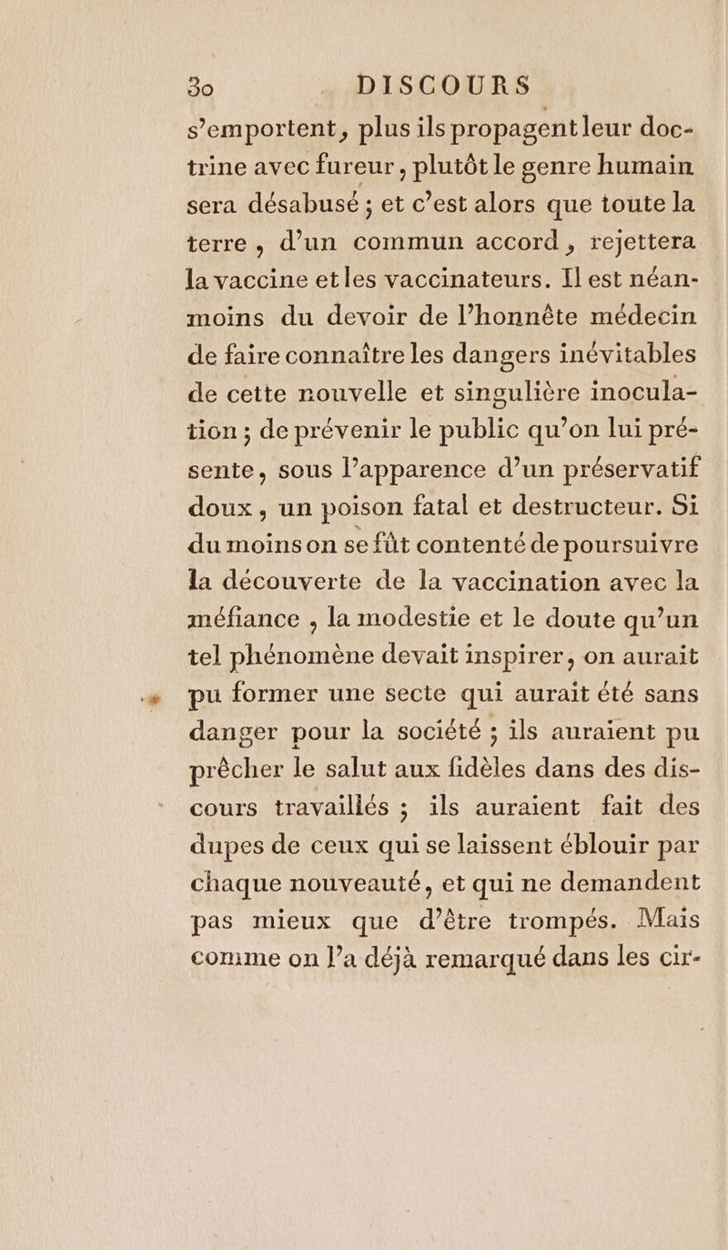 s’emportent, plus ils propagent leur doc- trine avec fureur, plutôt le genre humain sera désabusé ; et c’est alors que toute la terre, d’un commun accord, rejettera la vaccine etles vaccinateurs. Il est néan- moins du devoir de l’honnête médecin de faire connaître les dangers inévitables de cette rouvelle et singulière inocula- tion; de prévenir le public qu’on lui pré- sente, sous l’apparence d’un préservatif doux, un poison fatal et destructeur. Si du moins on se fût contenté de poursuivre la découverte de la vaccination avec la méfiance , la modestie et le doute qu’un tel phénomène devait inspirer, on aurait pu former une secte qui aurait été sans danger pour la société ; ils auraient pu prècher le salut aux fidèles dans des dis- cours travaillés ; ils auraient fait des dupes de ceux qui se laissent éblouir par chaque nouveauté, et qui ne demandent pas mieux que d’être trompés. Mais comme on l’a déjà remarqué dans les cir-